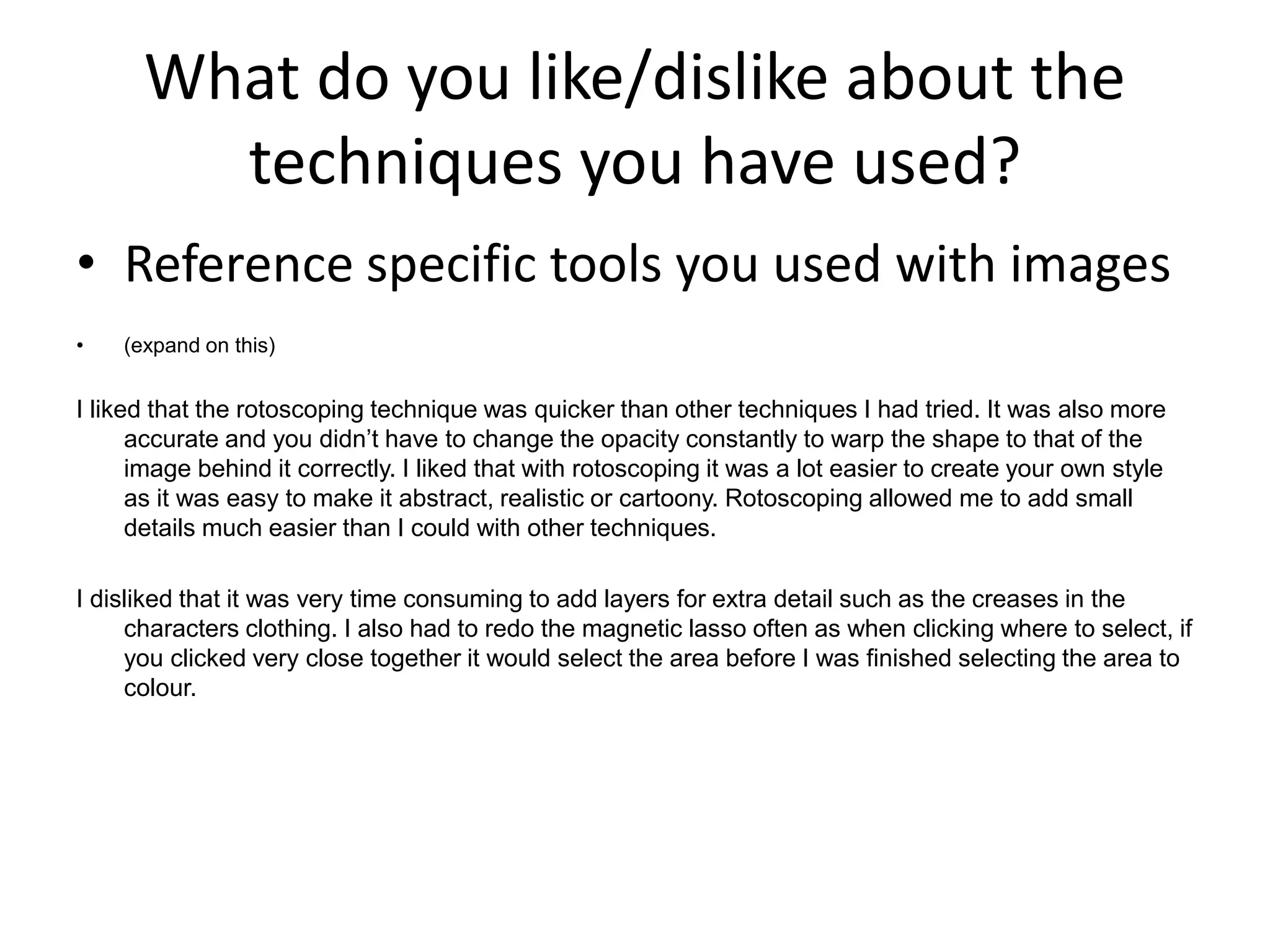 What do you like/dislike about the
techniques you have used?
• Reference specific tools you used with images
• (expand on this)
I liked that the rotoscoping technique was quicker than other techniques I had tried. It was also more
accurate and you didn’t have to change the opacity constantly to warp the shape to that of the
image behind it correctly. I liked that with rotoscoping it was a lot easier to create your own style
as it was easy to make it abstract, realistic or cartoony. Rotoscoping allowed me to add small
details much easier than I could with other techniques.
I disliked that it was very time consuming to add layers for extra detail such as the creases in the
characters clothing. I also had to redo the magnetic lasso often as when clicking where to select, if
you clicked very close together it would select the area before I was finished selecting the area to
colour.
 
