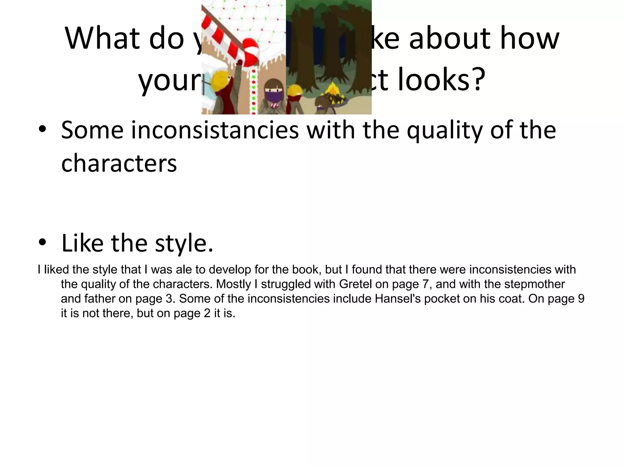 What do you like/dislike about how
your final product looks?
• Some inconsistancies with the quality of the
characters
• Like the style.
I liked the style that I was ale to develop for the book, but I found that there were inconsistencies with
the quality of the characters. Mostly I struggled with Gretel on page 7, and with the stepmother
and father on page 3. Some of the inconsistencies include Hansel's pocket on his coat. On page 9
it is not there, but on page 2 it is.
 
