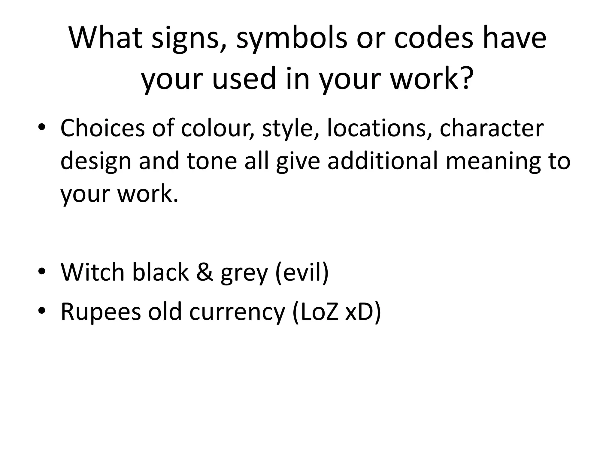What signs, symbols or codes have
your used in your work?
• Choices of colour, style, locations, character
design and tone all give additional meaning to
your work.
• Witch black & grey (evil)
• Rupees old currency (LoZ xD)
 