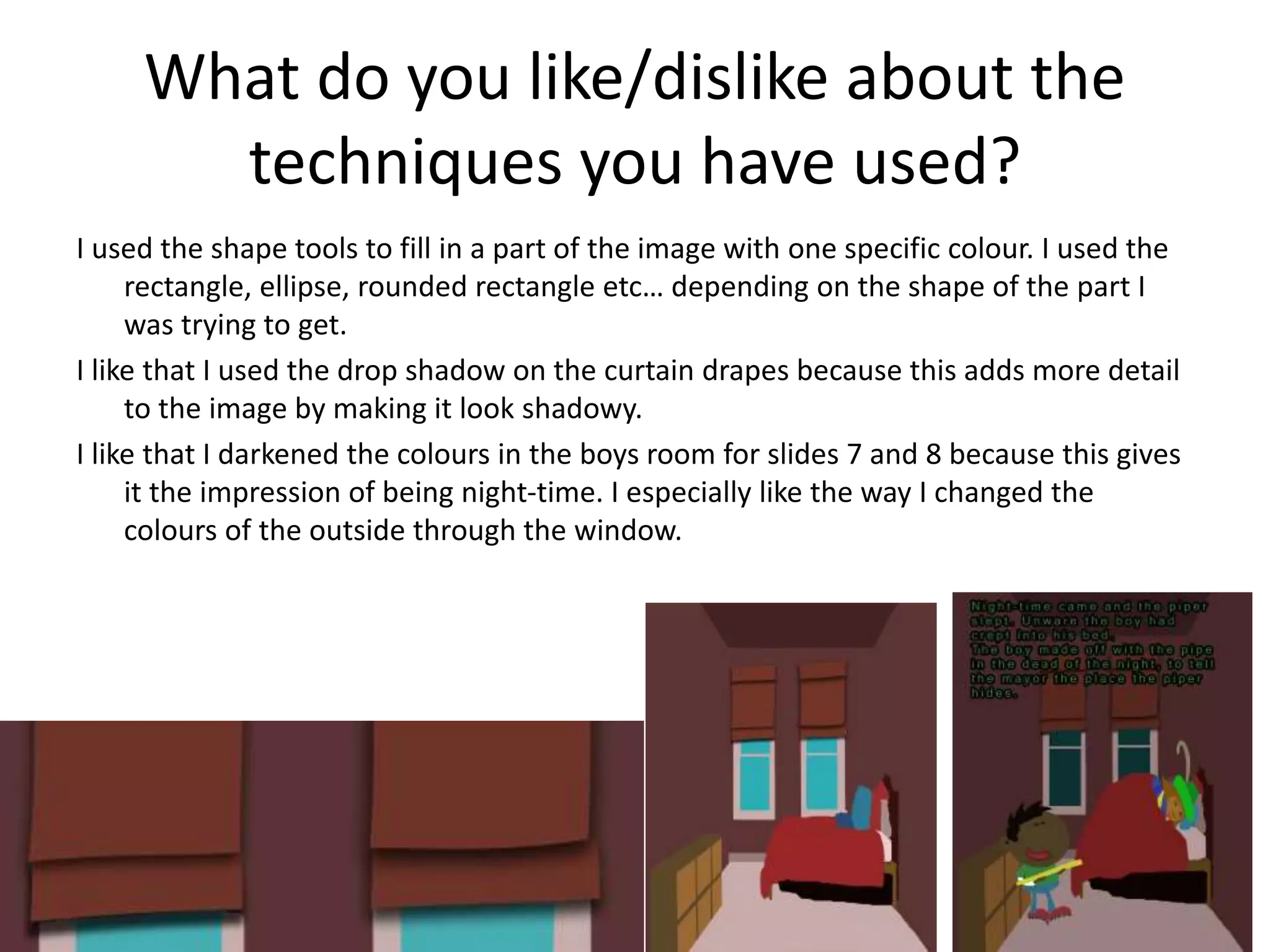 What do you like/dislike about the
techniques you have used?
I used the shape tools to fill in a part of the image with one specific colour. I used the
rectangle, ellipse, rounded rectangle etc… depending on the shape of the part I
was trying to get.
I like that I used the drop shadow on the curtain drapes because this adds more detail
to the image by making it look shadowy.
I like that I darkened the colours in the boys room for slides 7 and 8 because this gives
it the impression of being night-time. I especially like the way I changed the
colours of the outside through the window.
 
