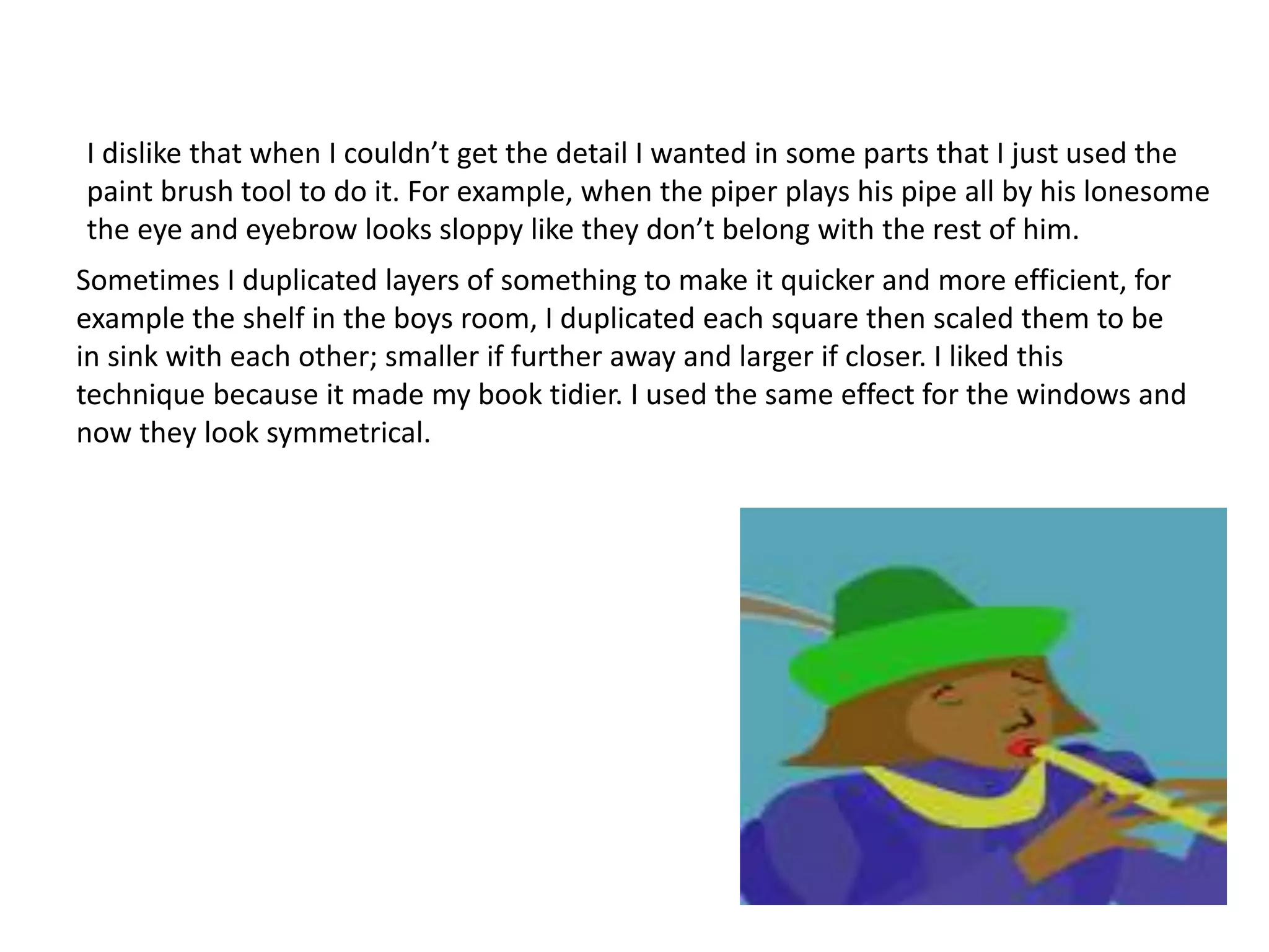 I dislike that when I couldn’t get the detail I wanted in some parts that I just used the
paint brush tool to do it. For example, when the piper plays his pipe all by his lonesome
the eye and eyebrow looks sloppy like they don’t belong with the rest of him.
Sometimes I duplicated layers of something to make it quicker and more efficient, for
example the shelf in the boys room, I duplicated each square then scaled them to be
in sink with each other; smaller if further away and larger if closer. I liked this
technique because it made my book tidier. I used the same effect for the windows and
now they look symmetrical.
 