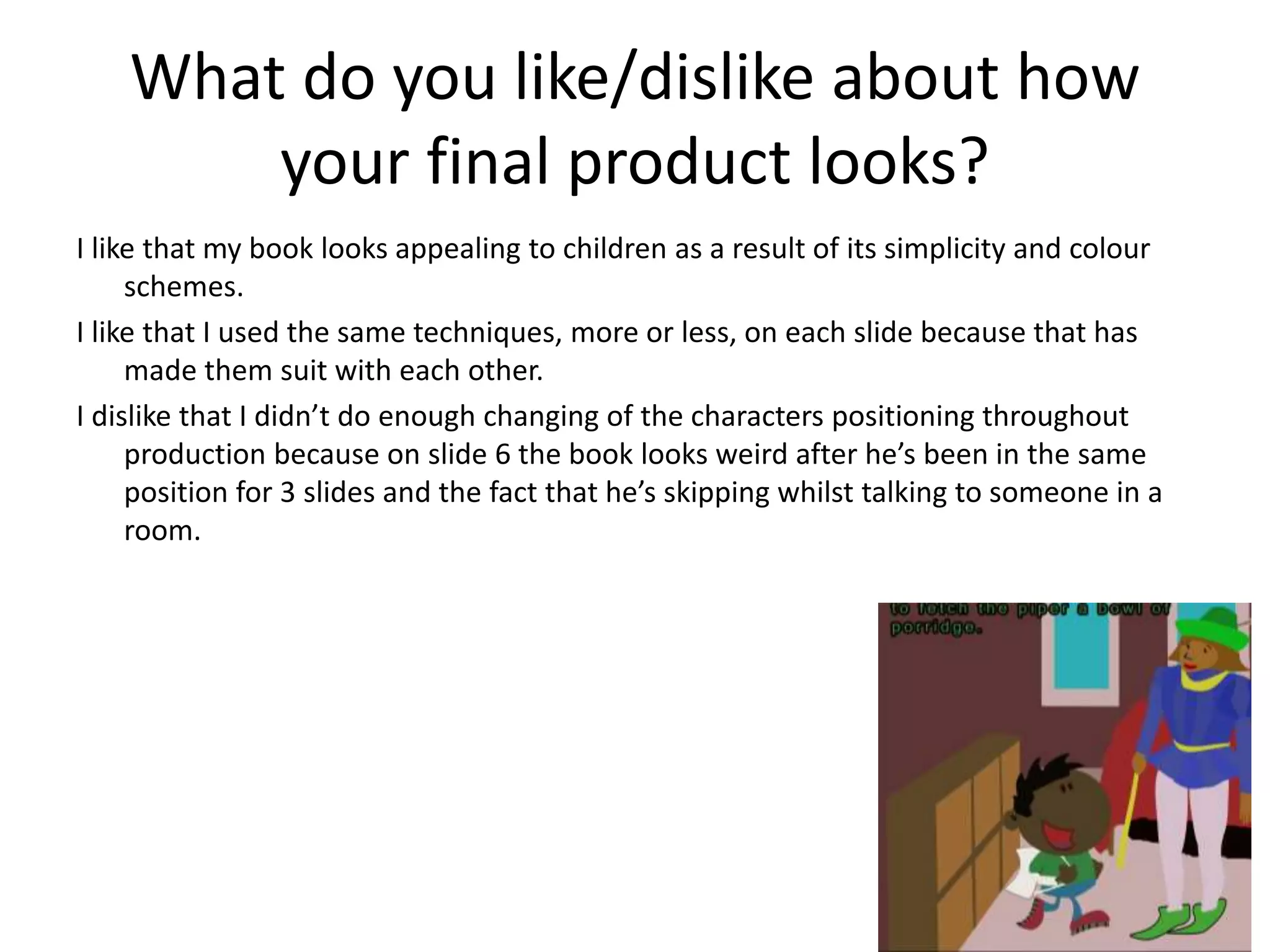 What do you like/dislike about how
your final product looks?
I like that my book looks appealing to children as a result of its simplicity and colour
schemes.
I like that I used the same techniques, more or less, on each slide because that has
made them suit with each other.
I dislike that I didn’t do enough changing of the characters positioning throughout
production because on slide 6 the book looks weird after he’s been in the same
position for 3 slides and the fact that he’s skipping whilst talking to someone in a
room.
 