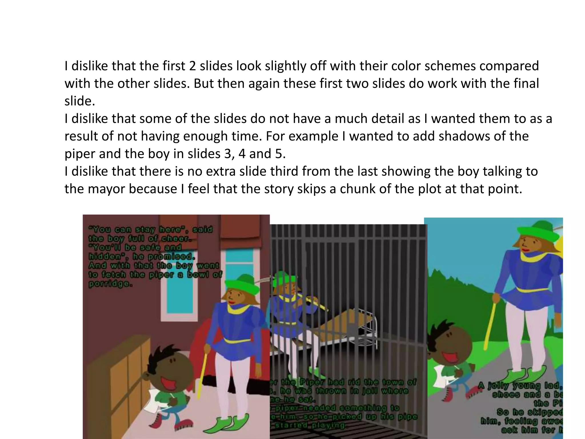 I dislike that the first 2 slides look slightly off with their color schemes compared
with the other slides. But then again these first two slides do work with the final
slide.
I dislike that some of the slides do not have a much detail as I wanted them to as a
result of not having enough time. For example I wanted to add shadows of the
piper and the boy in slides 3, 4 and 5.
I dislike that there is no extra slide third from the last showing the boy talking to
the mayor because I feel that the story skips a chunk of the plot at that point.
 
