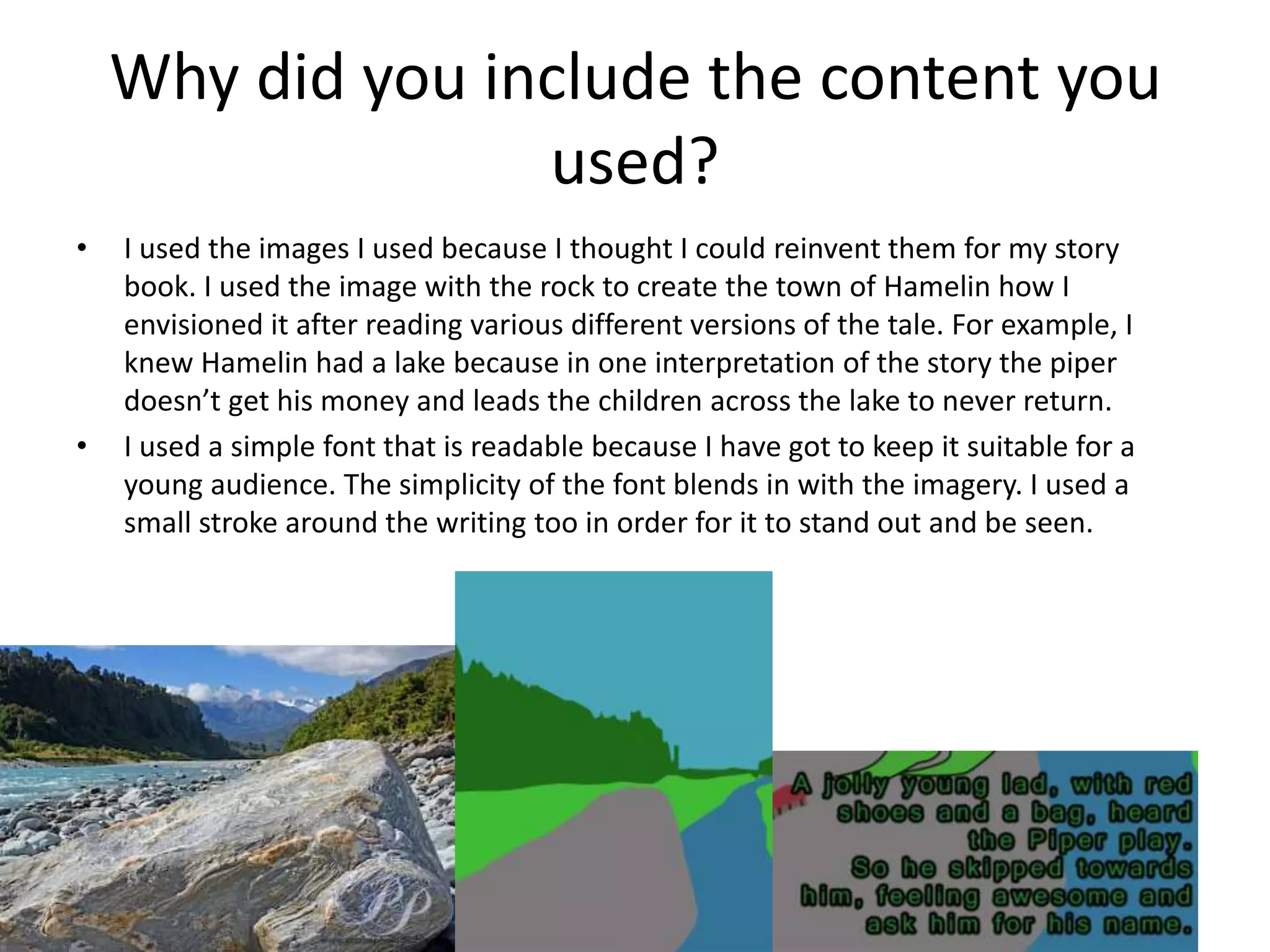 Why did you include the content you
used?
• I used the images I used because I thought I could reinvent them for my story
book. I used the image with the rock to create the town of Hamelin how I
envisioned it after reading various different versions of the tale. For example, I
knew Hamelin had a lake because in one interpretation of the story the piper
doesn’t get his money and leads the children across the lake to never return.
• I used a simple font that is readable because I have got to keep it suitable for a
young audience. The simplicity of the font blends in with the imagery. I used a
small stroke around the writing too in order for it to stand out and be seen.
 