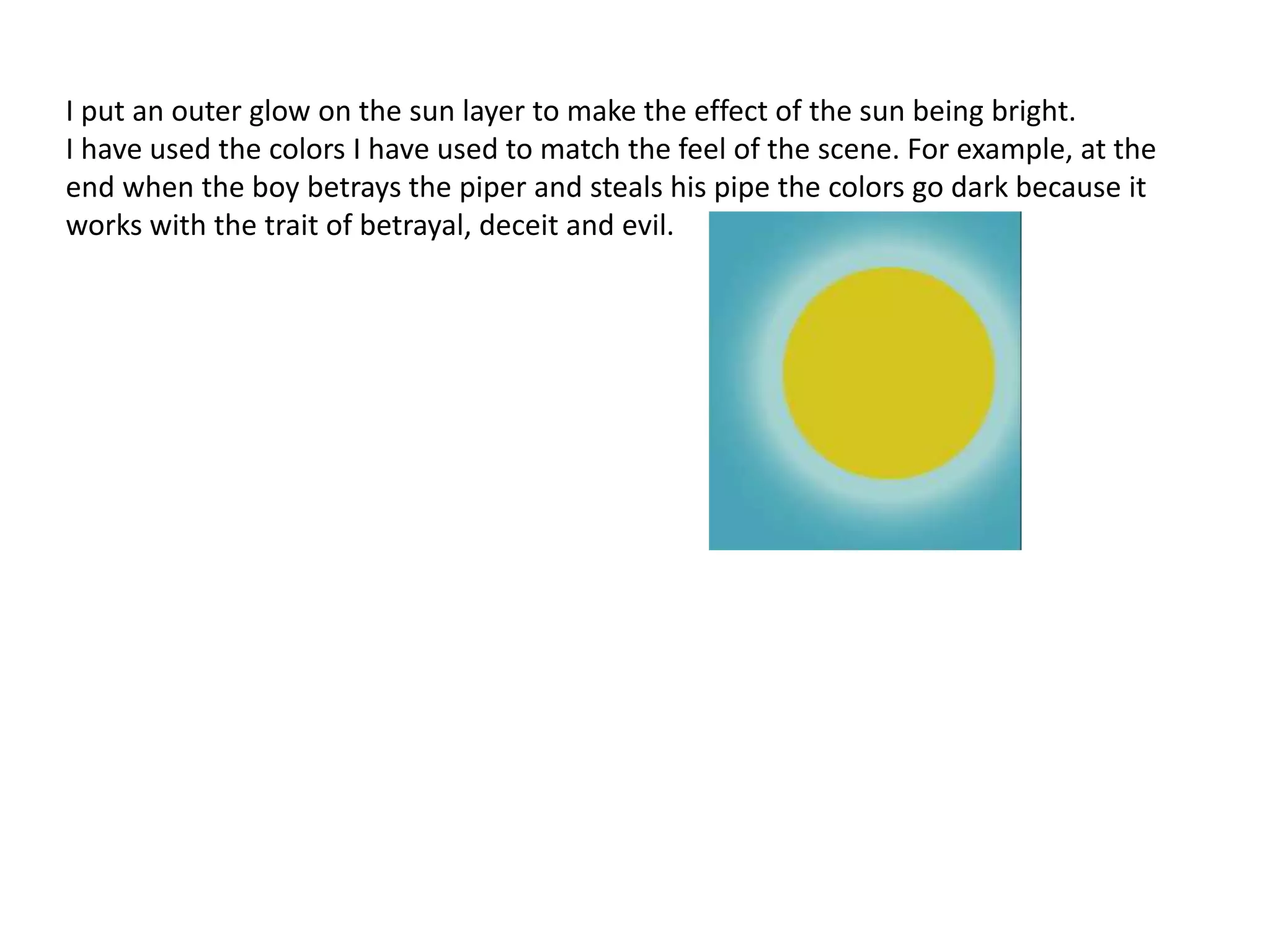 I put an outer glow on the sun layer to make the effect of the sun being bright.
I have used the colors I have used to match the feel of the scene. For example, at the
end when the boy betrays the piper and steals his pipe the colors go dark because it
works with the trait of betrayal, deceit and evil.
 