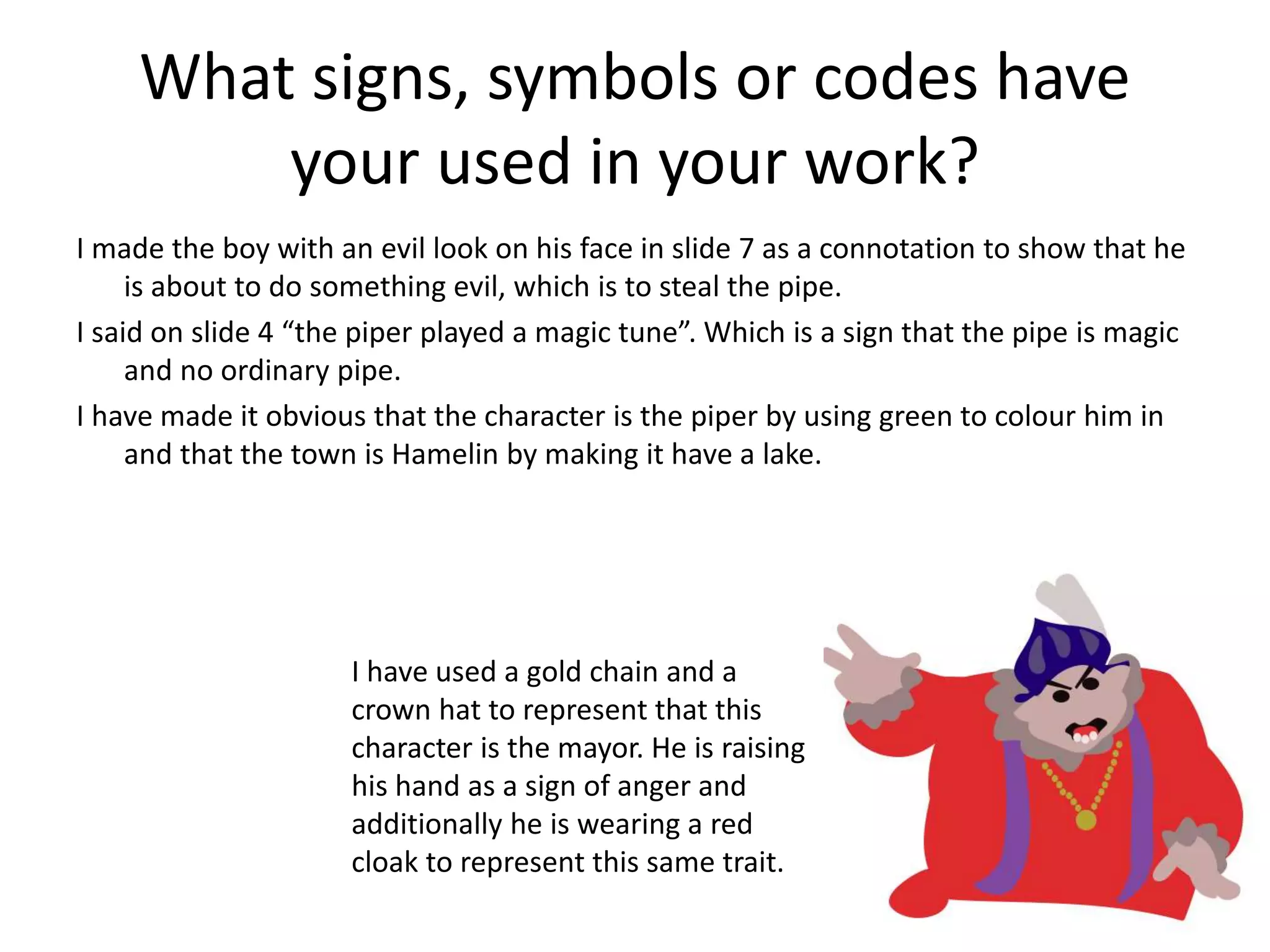What signs, symbols or codes have
your used in your work?
I made the boy with an evil look on his face in slide 7 as a connotation to show that he
is about to do something evil, which is to steal the pipe.
I said on slide 4 “the piper played a magic tune”. Which is a sign that the pipe is magic
and no ordinary pipe.
I have made it obvious that the character is the piper by using green to colour him in
and that the town is Hamelin by making it have a lake.
I have used a gold chain and a
crown hat to represent that this
character is the mayor. He is raising
his hand as a sign of anger and
additionally he is wearing a red
cloak to represent this same trait.
 