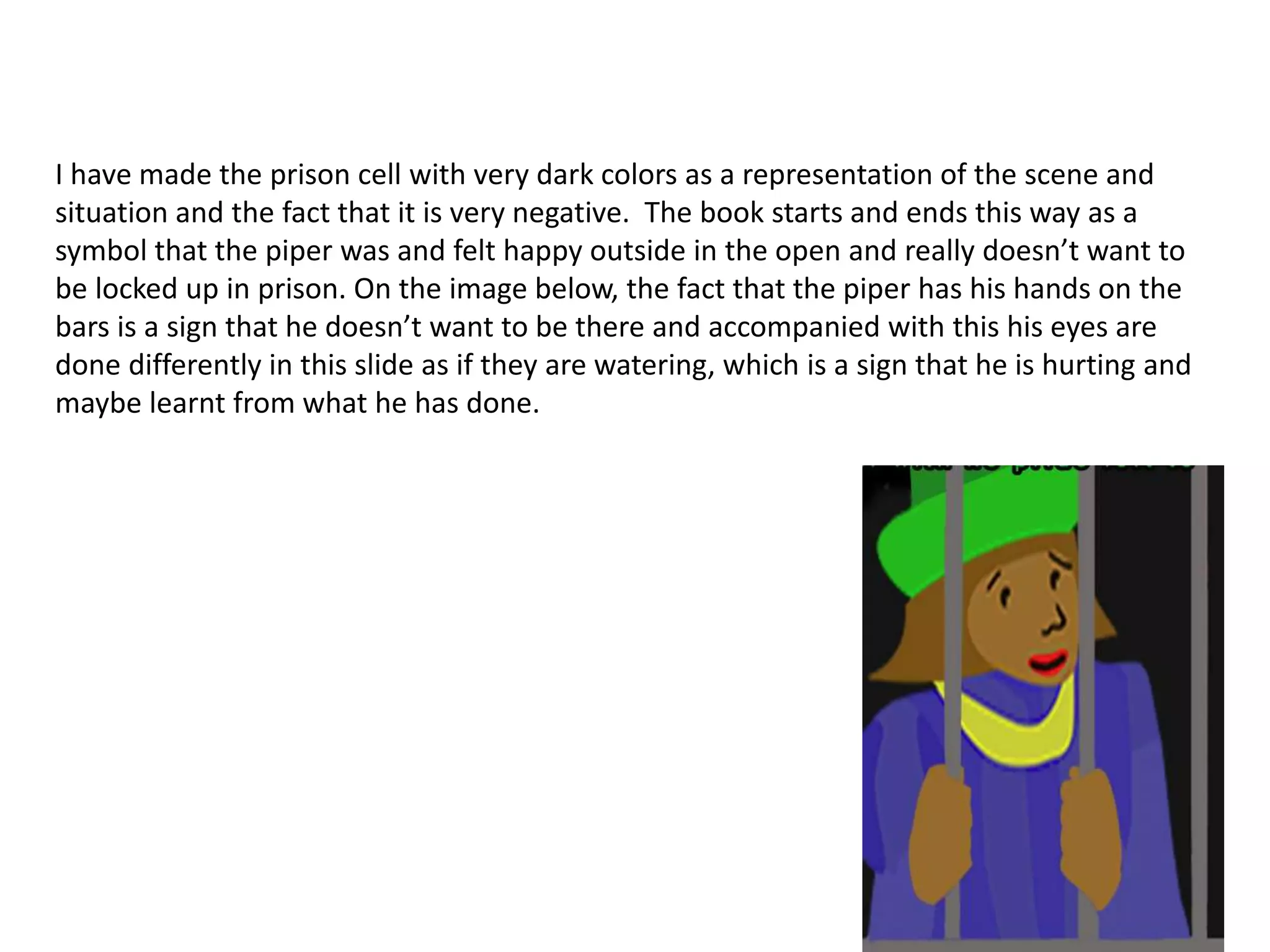 I have made the prison cell with very dark colors as a representation of the scene and
situation and the fact that it is very negative. The book starts and ends this way as a
symbol that the piper was and felt happy outside in the open and really doesn’t want to
be locked up in prison. On the image below, the fact that the piper has his hands on the
bars is a sign that he doesn’t want to be there and accompanied with this his eyes are
done differently in this slide as if they are watering, which is a sign that he is hurting and
maybe learnt from what he has done.
 