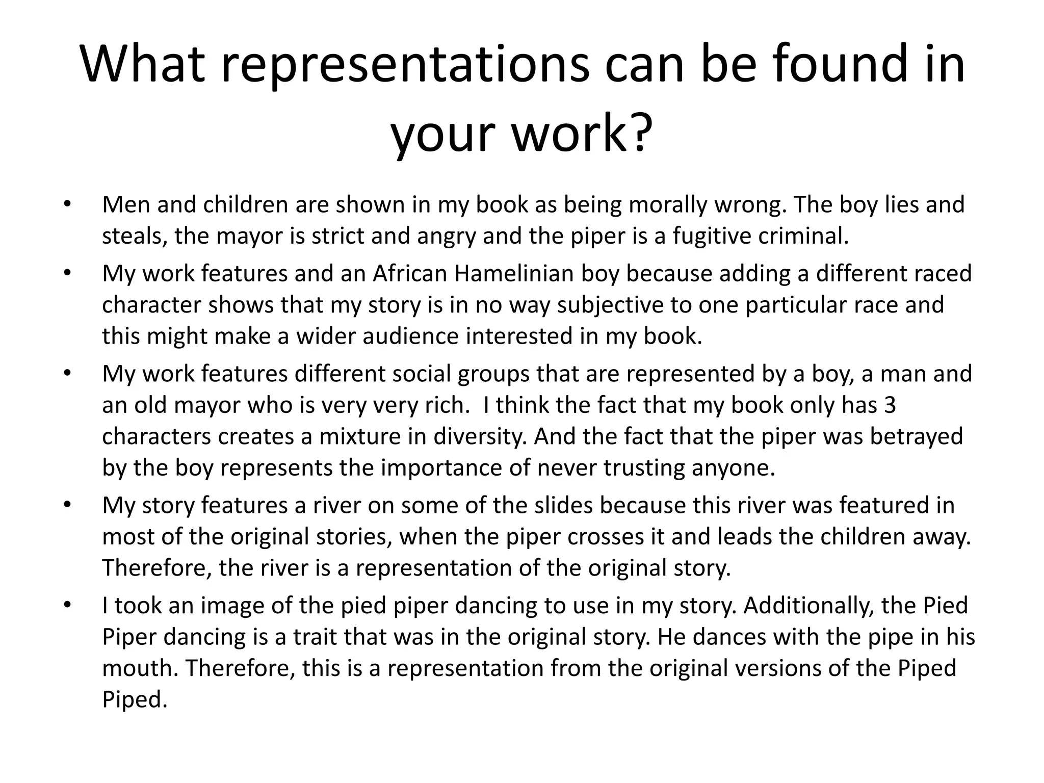 What representations can be found in
your work?
• Men and children are shown in my book as being morally wrong. The boy lies and
steals, the mayor is strict and angry and the piper is a fugitive criminal.
• My work features and an African Hamelinian boy because adding a different raced
character shows that my story is in no way subjective to one particular race and
this might make a wider audience interested in my book.
• My work features different social groups that are represented by a boy, a man and
an old mayor who is very very rich. I think the fact that my book only has 3
characters creates a mixture in diversity. And the fact that the piper was betrayed
by the boy represents the importance of never trusting anyone.
• My story features a river on some of the slides because this river was featured in
most of the original stories, when the piper crosses it and leads the children away.
Therefore, the river is a representation of the original story.
• I took an image of the pied piper dancing to use in my story. Additionally, the Pied
Piper dancing is a trait that was in the original story. He dances with the pipe in his
mouth. Therefore, this is a representation from the original versions of the Piped
Piped.
 