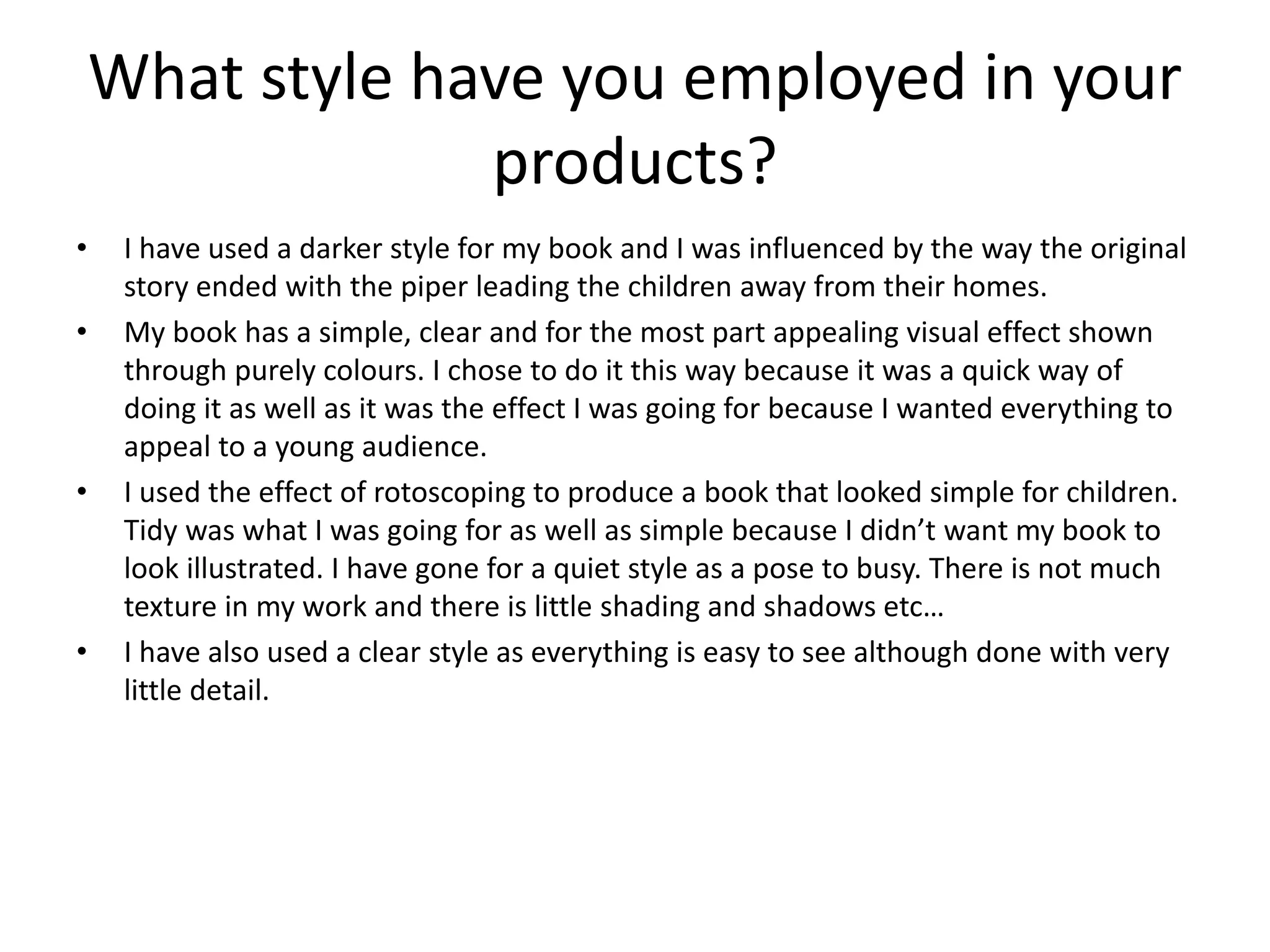 What style have you employed in your
products?
• I have used a darker style for my book and I was influenced by the way the original
story ended with the piper leading the children away from their homes.
• My book has a simple, clear and for the most part appealing visual effect shown
through purely colours. I chose to do it this way because it was a quick way of
doing it as well as it was the effect I was going for because I wanted everything to
appeal to a young audience.
• I used the effect of rotoscoping to produce a book that looked simple for children.
Tidy was what I was going for as well as simple because I didn’t want my book to
look illustrated. I have gone for a quiet style as a pose to busy. There is not much
texture in my work and there is little shading and shadows etc…
• I have also used a clear style as everything is easy to see although done with very
little detail.
 