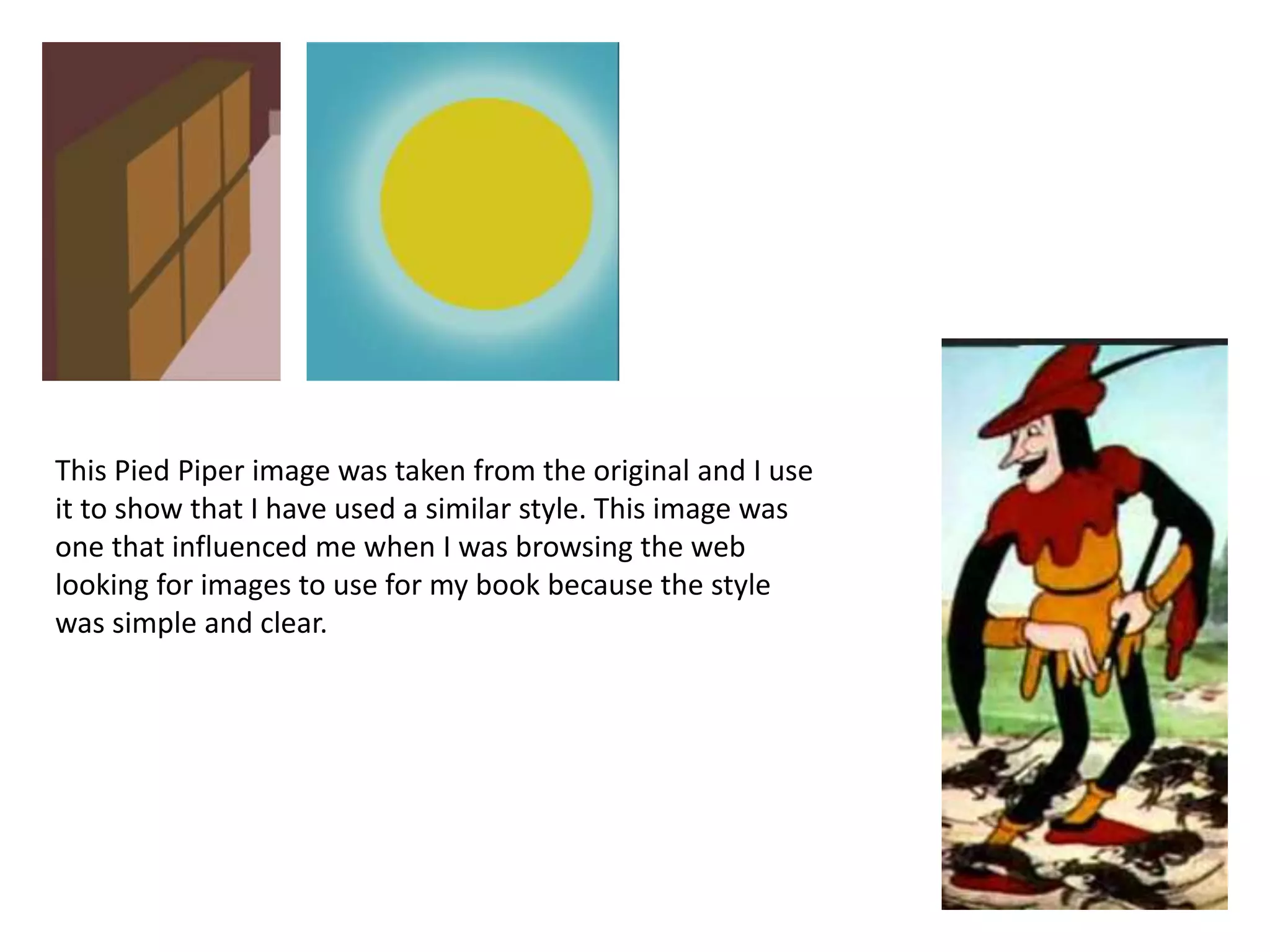 This Pied Piper image was taken from the original and I use
it to show that I have used a similar style. This image was
one that influenced me when I was browsing the web
looking for images to use for my book because the style
was simple and clear.
 