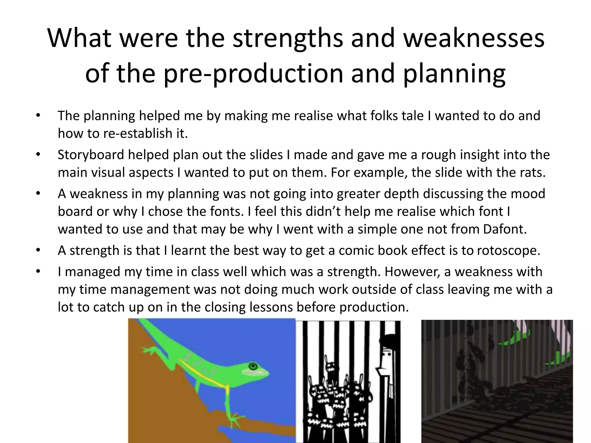 What were the strengths and weaknesses
of the pre-production and planning
• The planning helped me by making me realise what folks tale I wanted to do and
how to re-establish it.
• Storyboard helped plan out the slides I made and gave me a rough insight into the
main visual aspects I wanted to put on them. For example, the slide with the rats.
• A weakness in my planning was not going into greater depth discussing the mood
board or why I chose the fonts. I feel this didn’t help me realise which font I
wanted to use and that may be why I went with a simple one not from Dafont.
• A strength is that I learnt the best way to get a comic book effect is to rotoscope.
• I managed my time in class well which was a strength. However, a weakness with
my time management was not doing much work outside of class leaving me with a
lot to catch up on in the closing lessons before production.
 