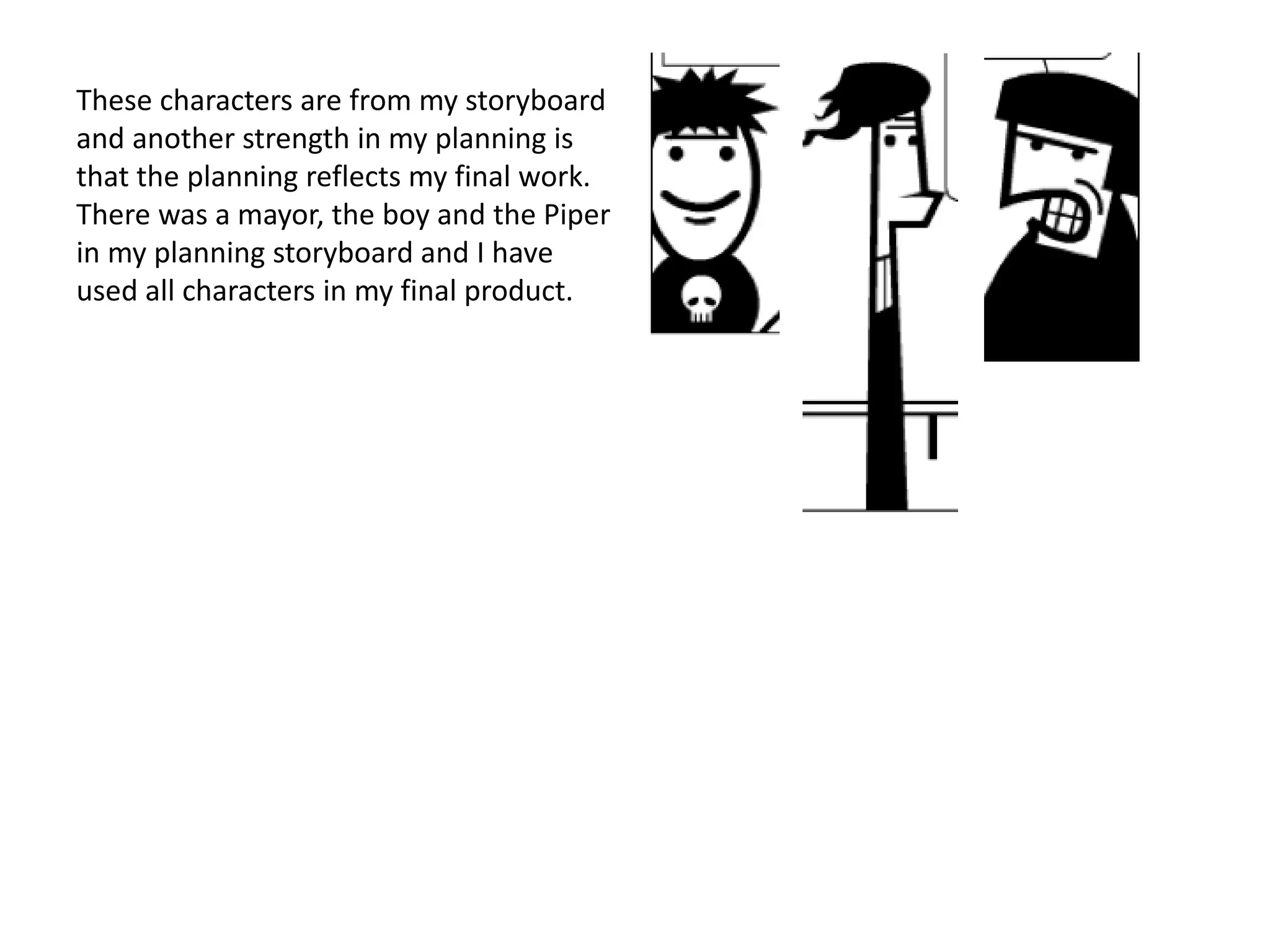 These characters are from my storyboard
and another strength in my planning is
that the planning reflects my final work.
There was a mayor, the boy and the Piper
in my planning storyboard and I have
used all characters in my final product.
 