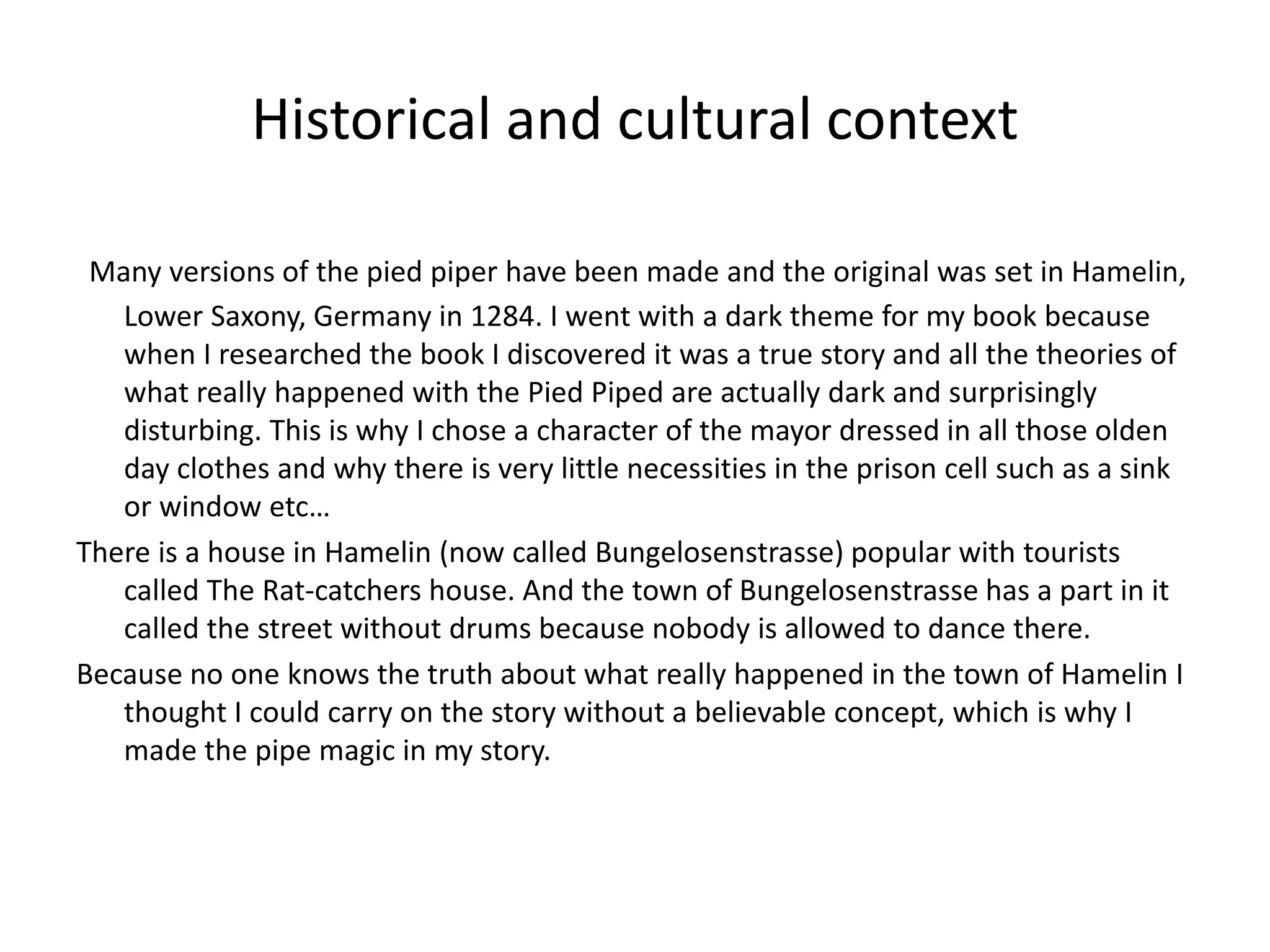 Historical and cultural context
Many versions of the pied piper have been made and the original was set in Hamelin,
Lower Saxony, Germany in 1284. I went with a dark theme for my book because
when I researched the book I discovered it was a true story and all the theories of
what really happened with the Pied Piped are actually dark and surprisingly
disturbing. This is why I chose a character of the mayor dressed in all those olden
day clothes and why there is very little necessities in the prison cell such as a sink
or window etc…
There is a house in Hamelin (now called Bungelosenstrasse) popular with tourists
called The Rat-catchers house. And the town of Bungelosenstrasse has a part in it
called the street without drums because nobody is allowed to dance there.
Because no one knows the truth about what really happened in the town of Hamelin I
thought I could carry on the story without a believable concept, which is why I
made the pipe magic in my story.
 