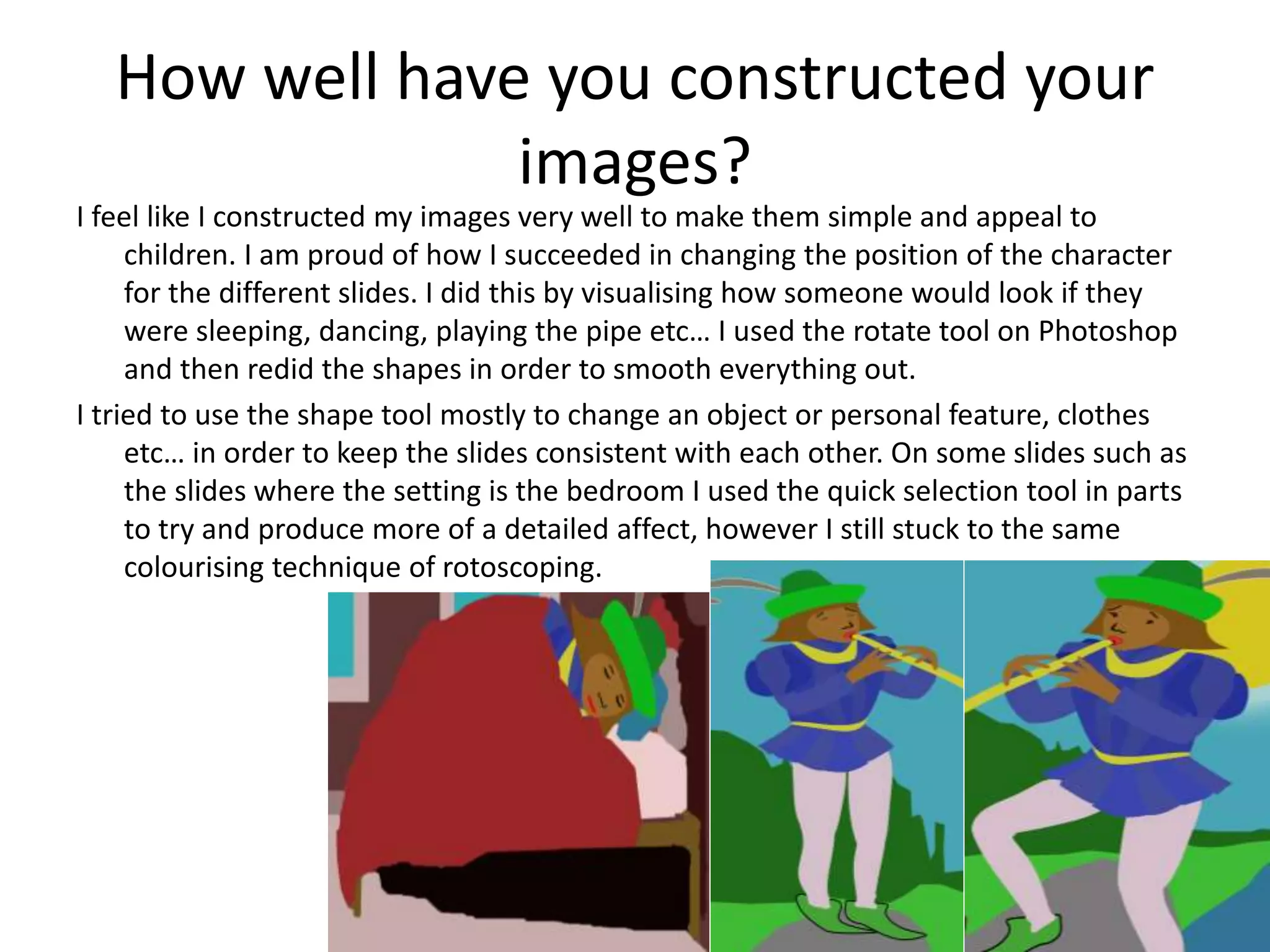 How well have you constructed your
images?
I feel like I constructed my images very well to make them simple and appeal to
children. I am proud of how I succeeded in changing the position of the character
for the different slides. I did this by visualising how someone would look if they
were sleeping, dancing, playing the pipe etc… I used the rotate tool on Photoshop
and then redid the shapes in order to smooth everything out.
I tried to use the shape tool mostly to change an object or personal feature, clothes
etc… in order to keep the slides consistent with each other. On some slides such as
the slides where the setting is the bedroom I used the quick selection tool in parts
to try and produce more of a detailed affect, however I still stuck to the same
colourising technique of rotoscoping.
 