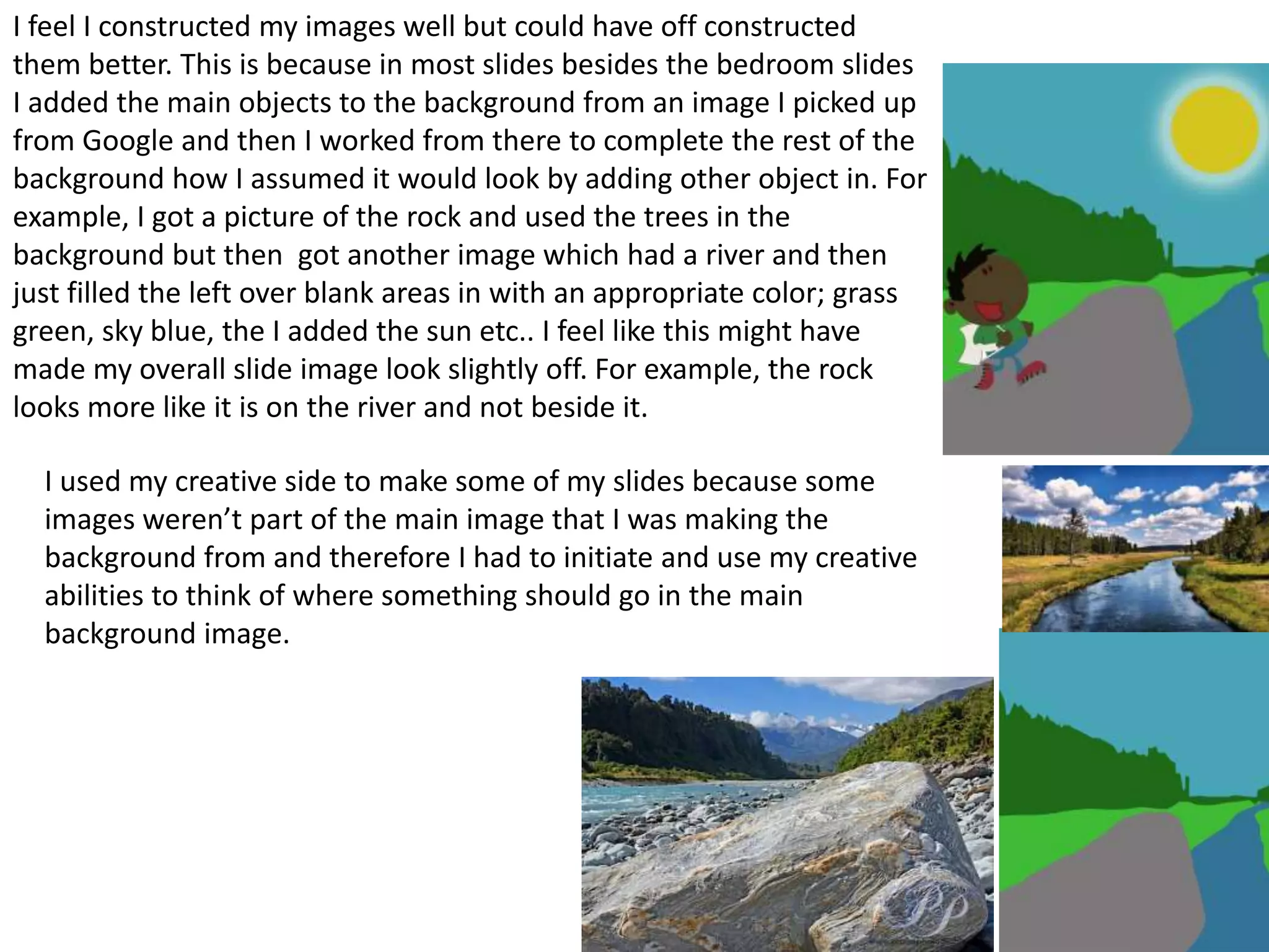 I feel I constructed my images well but could have off constructed
them better. This is because in most slides besides the bedroom slides
I added the main objects to the background from an image I picked up
from Google and then I worked from there to complete the rest of the
background how I assumed it would look by adding other object in. For
example, I got a picture of the rock and used the trees in the
background but then got another image which had a river and then
just filled the left over blank areas in with an appropriate color; grass
green, sky blue, the I added the sun etc.. I feel like this might have
made my overall slide image look slightly off. For example, the rock
looks more like it is on the river and not beside it.
I used my creative side to make some of my slides because some
images weren’t part of the main image that I was making the
background from and therefore I had to initiate and use my creative
abilities to think of where something should go in the main
background image.
 