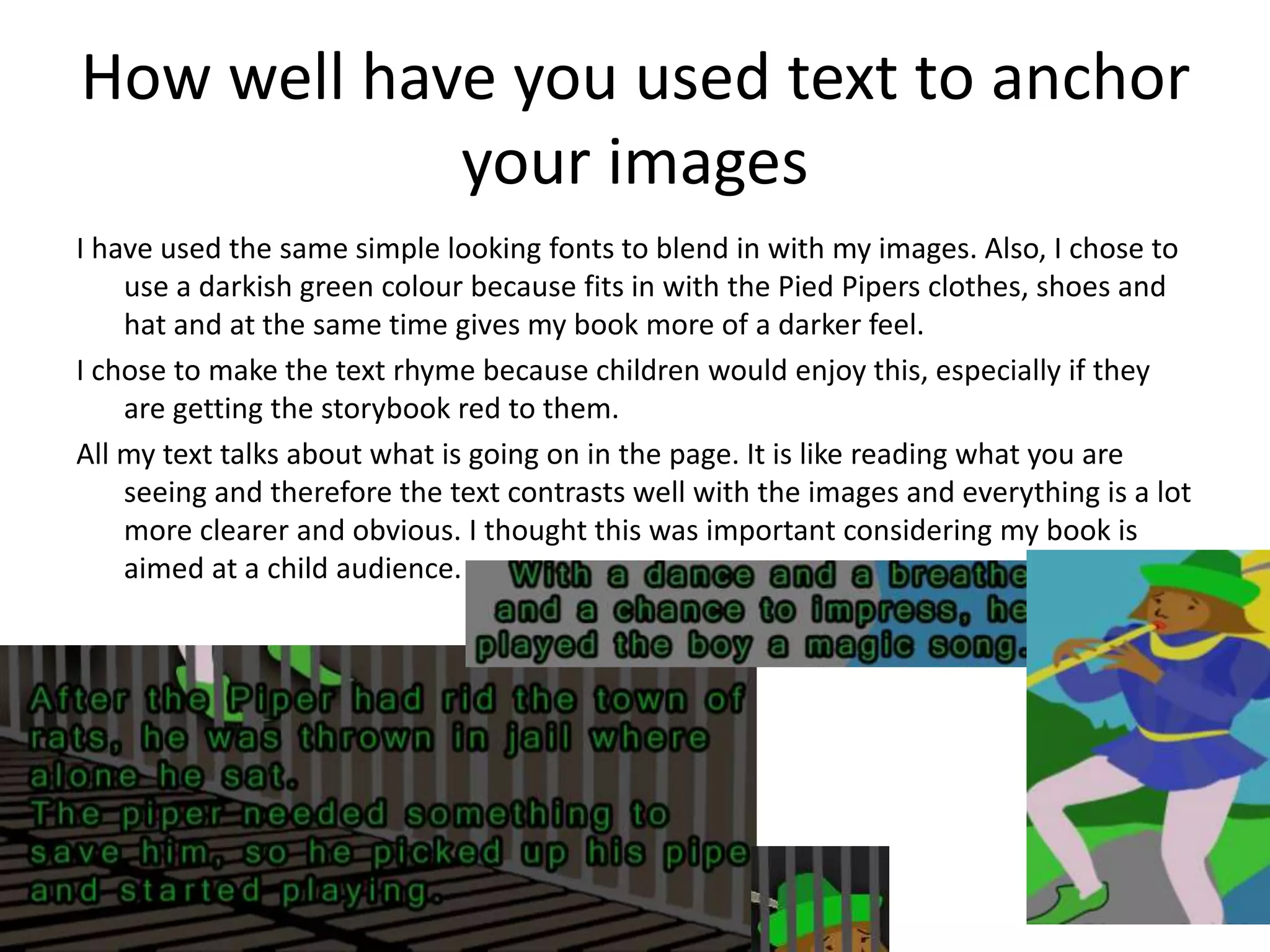 How well have you used text to anchor
your images
I have used the same simple looking fonts to blend in with my images. Also, I chose to
use a darkish green colour because fits in with the Pied Pipers clothes, shoes and
hat and at the same time gives my book more of a darker feel.
I chose to make the text rhyme because children would enjoy this, especially if they
are getting the storybook red to them.
All my text talks about what is going on in the page. It is like reading what you are
seeing and therefore the text contrasts well with the images and everything is a lot
more clearer and obvious. I thought this was important considering my book is
aimed at a child audience.
 