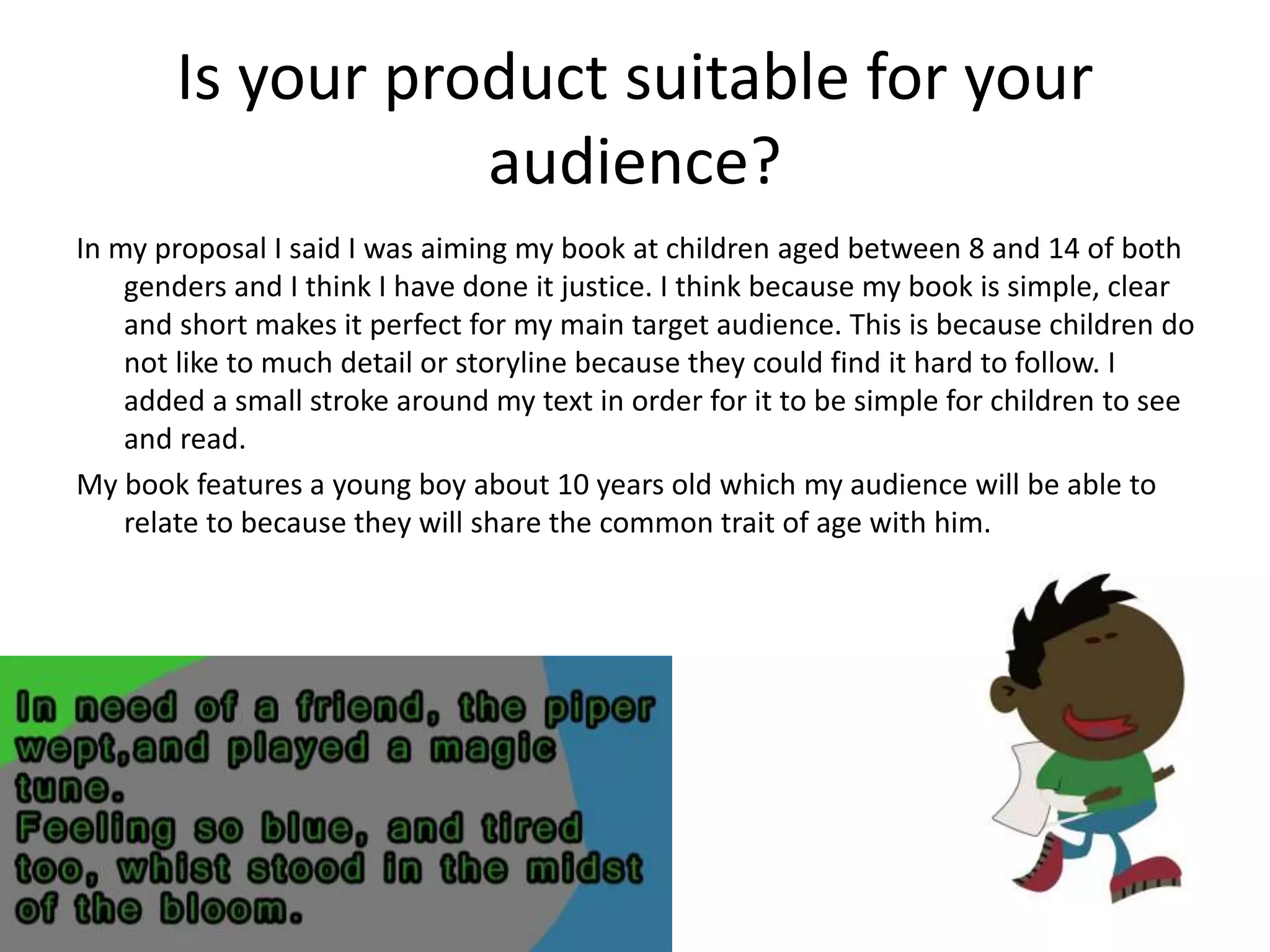 Is your product suitable for your
audience?
In my proposal I said I was aiming my book at children aged between 8 and 14 of both
genders and I think I have done it justice. I think because my book is simple, clear
and short makes it perfect for my main target audience. This is because children do
not like to much detail or storyline because they could find it hard to follow. I
added a small stroke around my text in order for it to be simple for children to see
and read.
My book features a young boy about 10 years old which my audience will be able to
relate to because they will share the common trait of age with him.
 