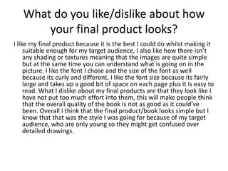 What do you like/dislike about how
your final product looks?
I like my final product because it is the best I could do whilst making it
suitable enough for my target audience, I also like how there isn’t
any shading or textures meaning that the images are quite simple
but at the same time you can understand what is going on in the
picture. I like the font I chose and the size of the font as well
because its curly and different, I like the font size because its fairly
large and takes up a good bit of space on each page plus it is easy to
read. What I dislike about my final products are that they look like I
have not put too much effort into them, this will make people think
that the overall quality of the book is not as good as it could’ve
been. Overall I think that the final product/book looks simple but I
know that that was the style I was going for because of my target
audience, who are only young so they might get confused over
detailed drawings.
 