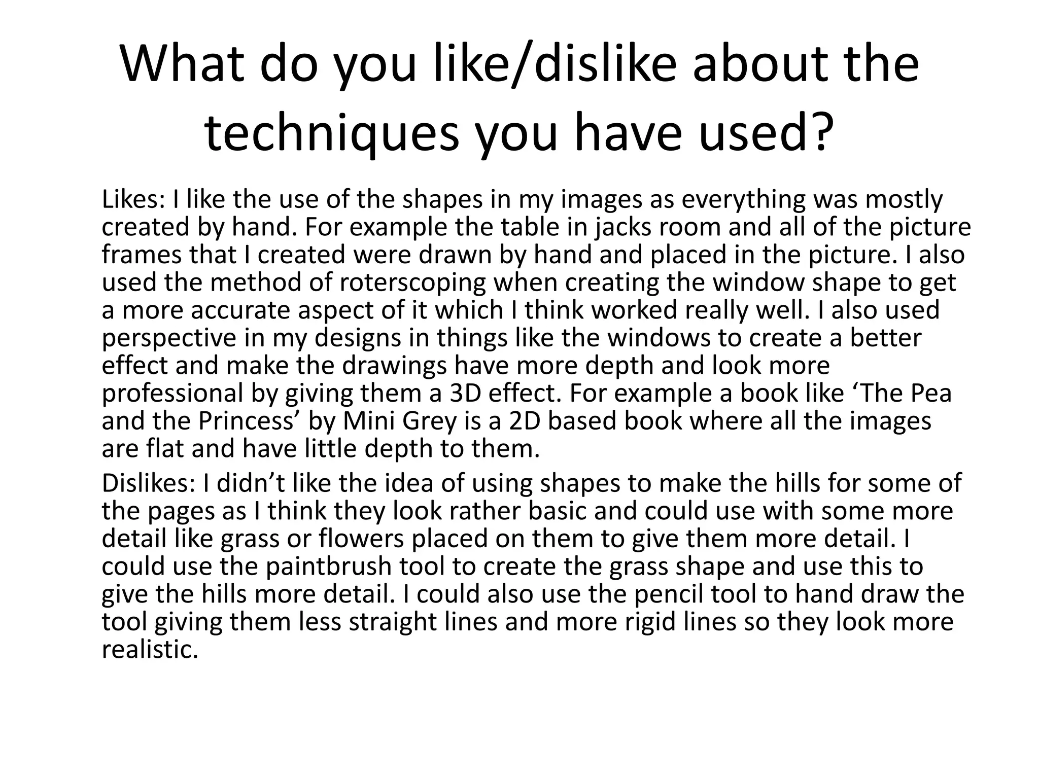 What do you like/dislike about the
techniques you have used?
Likes: I like the use of the shapes in my images as everything was mostly
created by hand. For example the table in jacks room and all of the picture
frames that I created were drawn by hand and placed in the picture. I also
used the method of roterscoping when creating the window shape to get
a more accurate aspect of it which I think worked really well. I also used
perspective in my designs in things like the windows to create a better
effect and make the drawings have more depth and look more
professional by giving them a 3D effect. For example a book like ‘The Pea
and the Princess’ by Mini Grey is a 2D based book where all the images
are flat and have little depth to them.
Dislikes: I didn’t like the idea of using shapes to make the hills for some of
the pages as I think they look rather basic and could use with some more
detail like grass or flowers placed on them to give them more detail. I
could use the paintbrush tool to create the grass shape and use this to
give the hills more detail. I could also use the pencil tool to hand draw the
tool giving them less straight lines and more rigid lines so they look more
realistic.
 