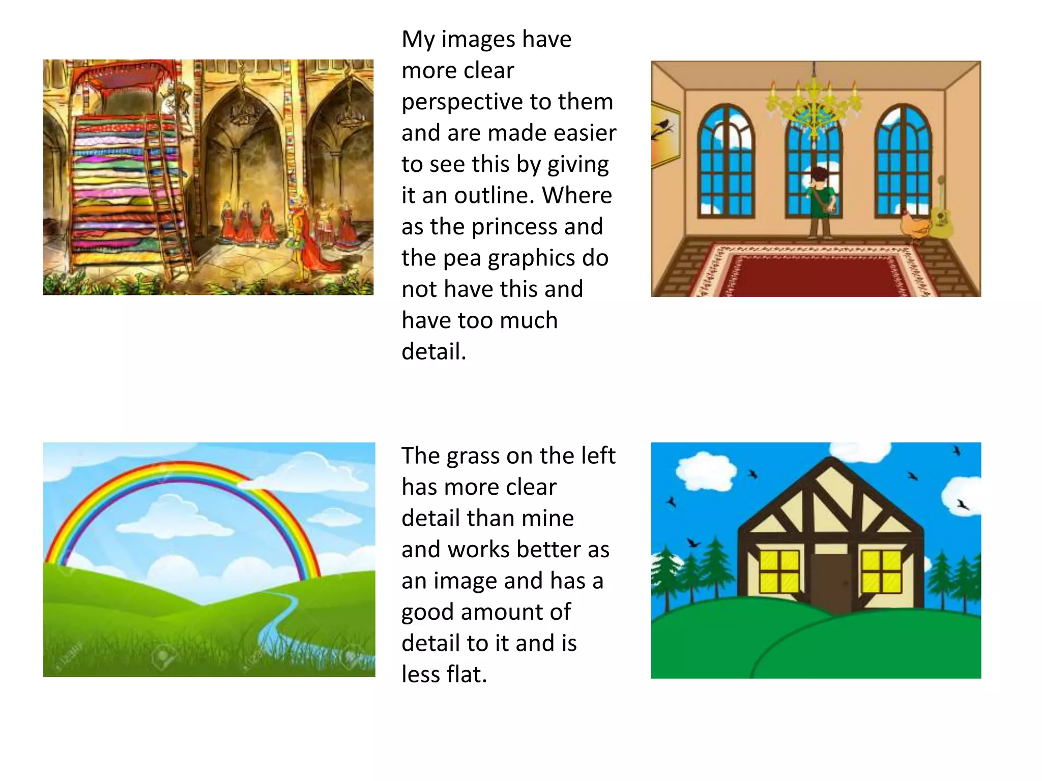 My images have
more clear
perspective to them
and are made easier
to see this by giving
it an outline. Where
as the princess and
the pea graphics do
not have this and
have too much
detail.
The grass on the left
has more clear
detail than mine
and works better as
an image and has a
good amount of
detail to it and is
less flat.
 