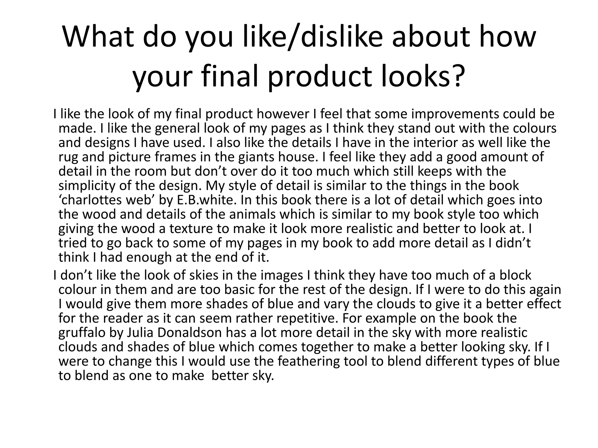 What do you like/dislike about how
your final product looks?
I like the look of my final product however I feel that some improvements could be
made. I like the general look of my pages as I think they stand out with the colours
and designs I have used. I also like the details I have in the interior as well like the
rug and picture frames in the giants house. I feel like they add a good amount of
detail in the room but don’t over do it too much which still keeps with the
simplicity of the design. My style of detail is similar to the things in the book
‘charlottes web’ by E.B.white. In this book there is a lot of detail which goes into
the wood and details of the animals which is similar to my book style too which
giving the wood a texture to make it look more realistic and better to look at. I
tried to go back to some of my pages in my book to add more detail as I didn’t
think I had enough at the end of it.
I don’t like the look of skies in the images I think they have too much of a block
colour in them and are too basic for the rest of the design. If I were to do this again
I would give them more shades of blue and vary the clouds to give it a better effect
for the reader as it can seem rather repetitive. For example on the book the
gruffalo by Julia Donaldson has a lot more detail in the sky with more realistic
clouds and shades of blue which comes together to make a better looking sky. If I
were to change this I would use the feathering tool to blend different types of blue
to blend as one to make better sky.
 