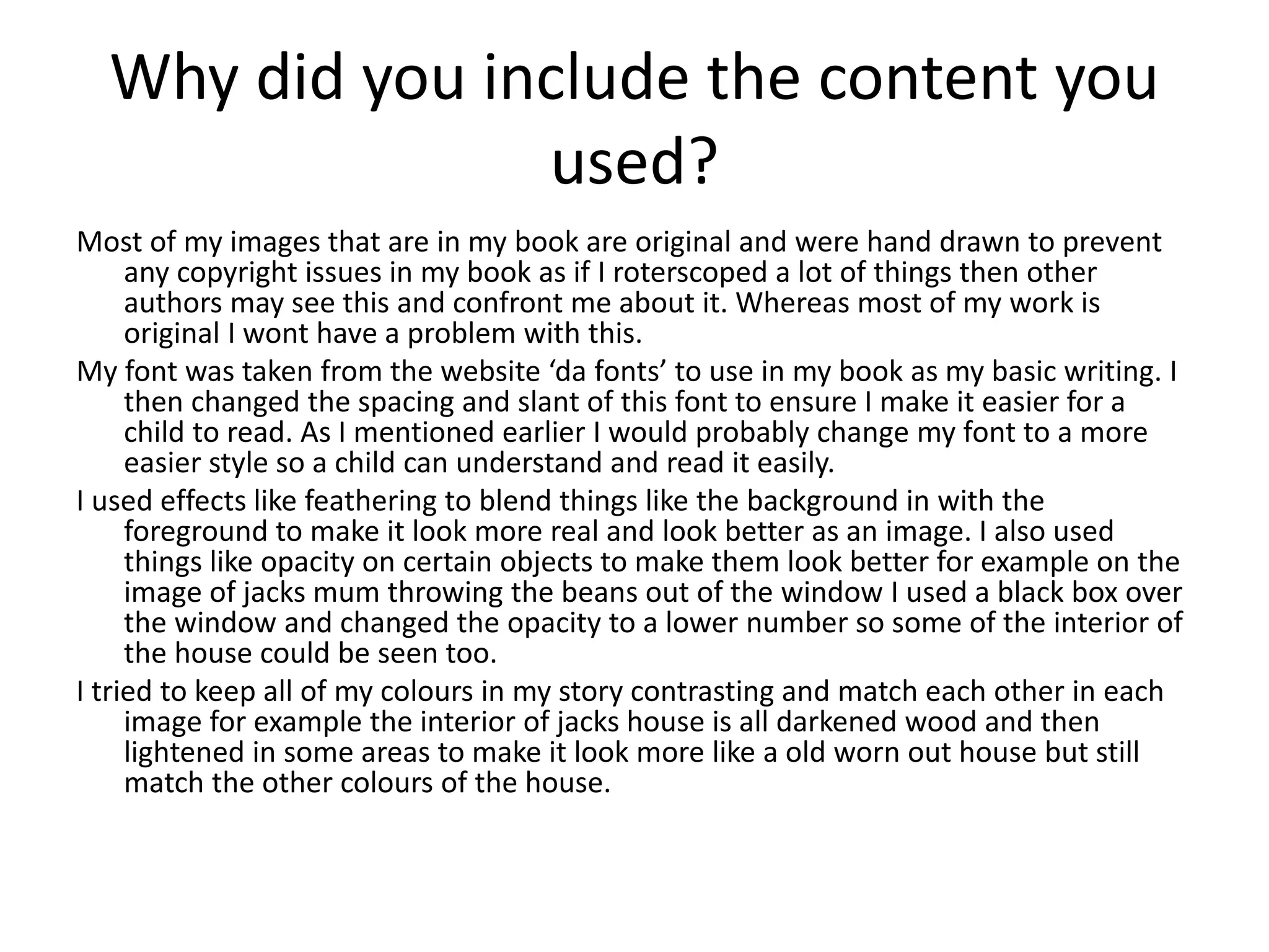 Why did you include the content you
used?
Most of my images that are in my book are original and were hand drawn to prevent
any copyright issues in my book as if I roterscoped a lot of things then other
authors may see this and confront me about it. Whereas most of my work is
original I wont have a problem with this.
My font was taken from the website ‘da fonts’ to use in my book as my basic writing. I
then changed the spacing and slant of this font to ensure I make it easier for a
child to read. As I mentioned earlier I would probably change my font to a more
easier style so a child can understand and read it easily.
I used effects like feathering to blend things like the background in with the
foreground to make it look more real and look better as an image. I also used
things like opacity on certain objects to make them look better for example on the
image of jacks mum throwing the beans out of the window I used a black box over
the window and changed the opacity to a lower number so some of the interior of
the house could be seen too.
I tried to keep all of my colours in my story contrasting and match each other in each
image for example the interior of jacks house is all darkened wood and then
lightened in some areas to make it look more like a old worn out house but still
match the other colours of the house.
 