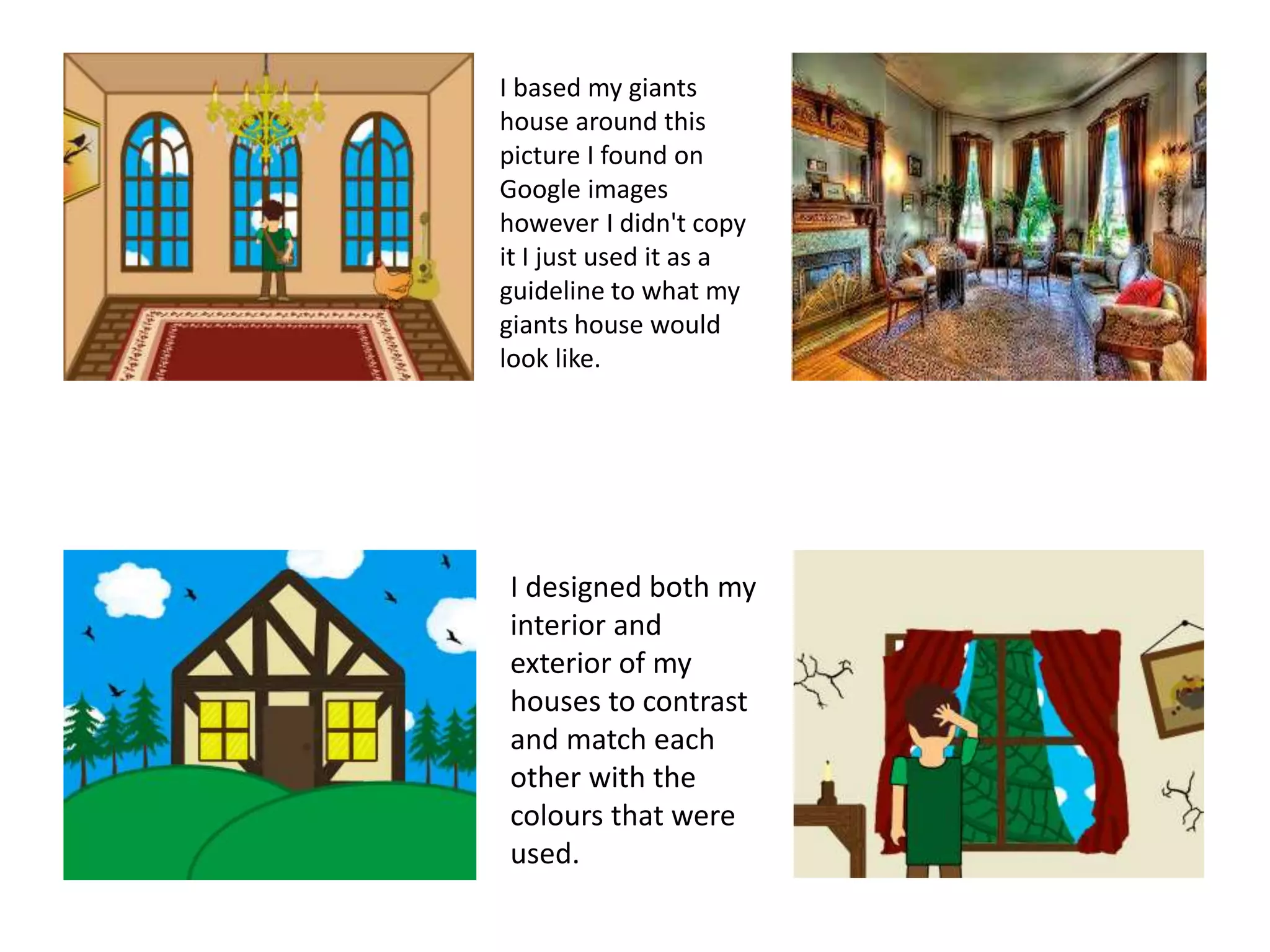 I based my giants
house around this
picture I found on
Google images
however I didn't copy
it I just used it as a
guideline to what my
giants house would
look like.
I designed both my
interior and
exterior of my
houses to contrast
and match each
other with the
colours that were
used.
 
