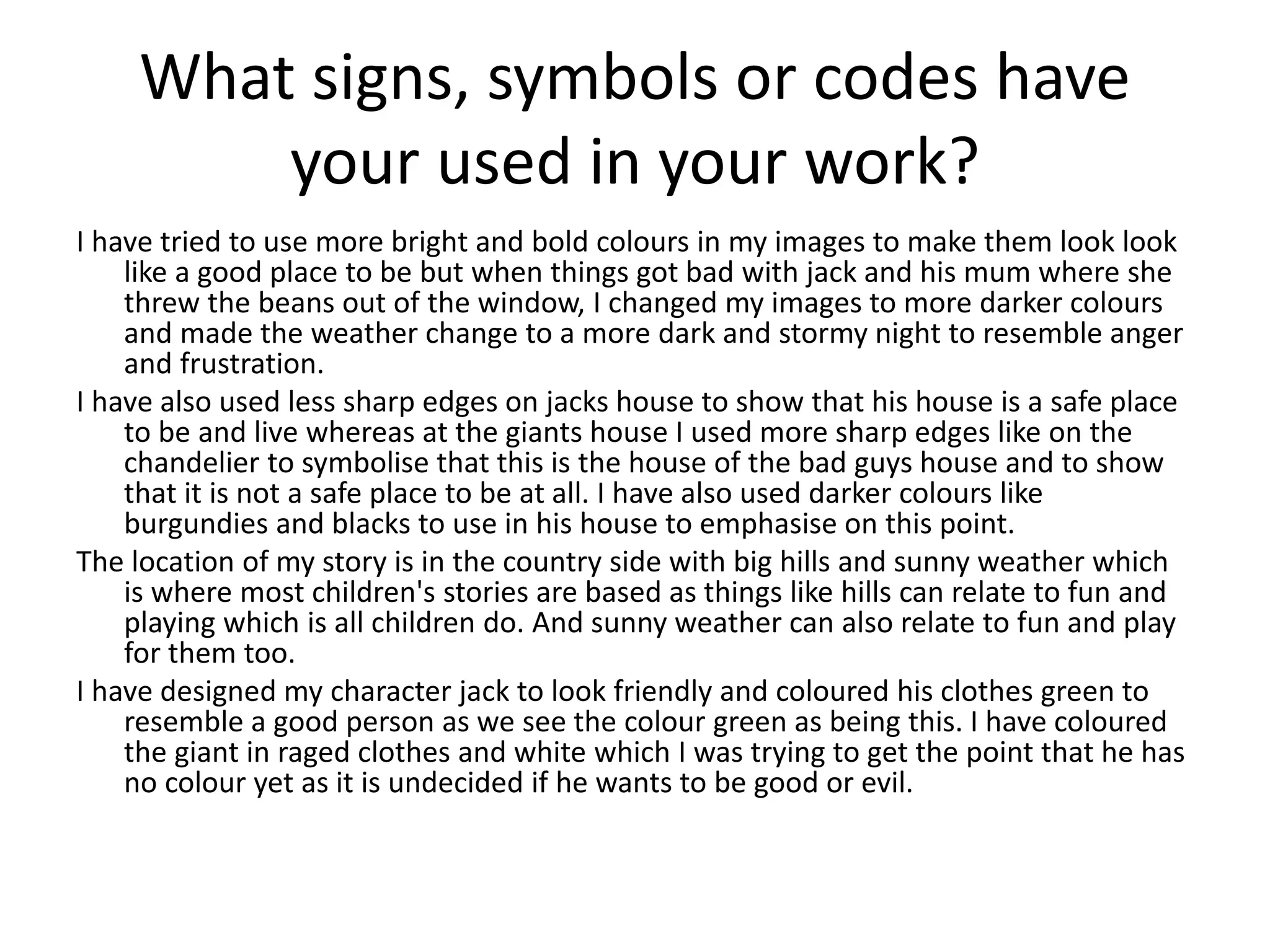 What signs, symbols or codes have
your used in your work?
I have tried to use more bright and bold colours in my images to make them look look
like a good place to be but when things got bad with jack and his mum where she
threw the beans out of the window, I changed my images to more darker colours
and made the weather change to a more dark and stormy night to resemble anger
and frustration.
I have also used less sharp edges on jacks house to show that his house is a safe place
to be and live whereas at the giants house I used more sharp edges like on the
chandelier to symbolise that this is the house of the bad guys house and to show
that it is not a safe place to be at all. I have also used darker colours like
burgundies and blacks to use in his house to emphasise on this point.
The location of my story is in the country side with big hills and sunny weather which
is where most children's stories are based as things like hills can relate to fun and
playing which is all children do. And sunny weather can also relate to fun and play
for them too.
I have designed my character jack to look friendly and coloured his clothes green to
resemble a good person as we see the colour green as being this. I have coloured
the giant in raged clothes and white which I was trying to get the point that he has
no colour yet as it is undecided if he wants to be good or evil.
 