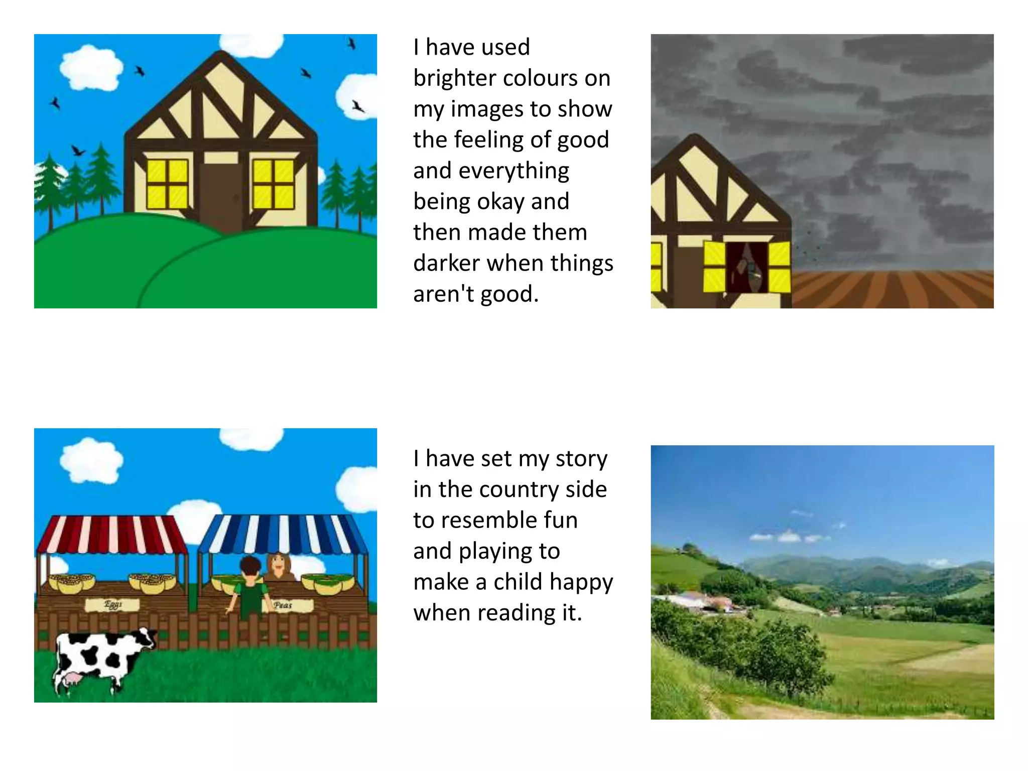I have used
brighter colours on
my images to show
the feeling of good
and everything
being okay and
then made them
darker when things
aren't good.
I have set my story
in the country side
to resemble fun
and playing to
make a child happy
when reading it.
 