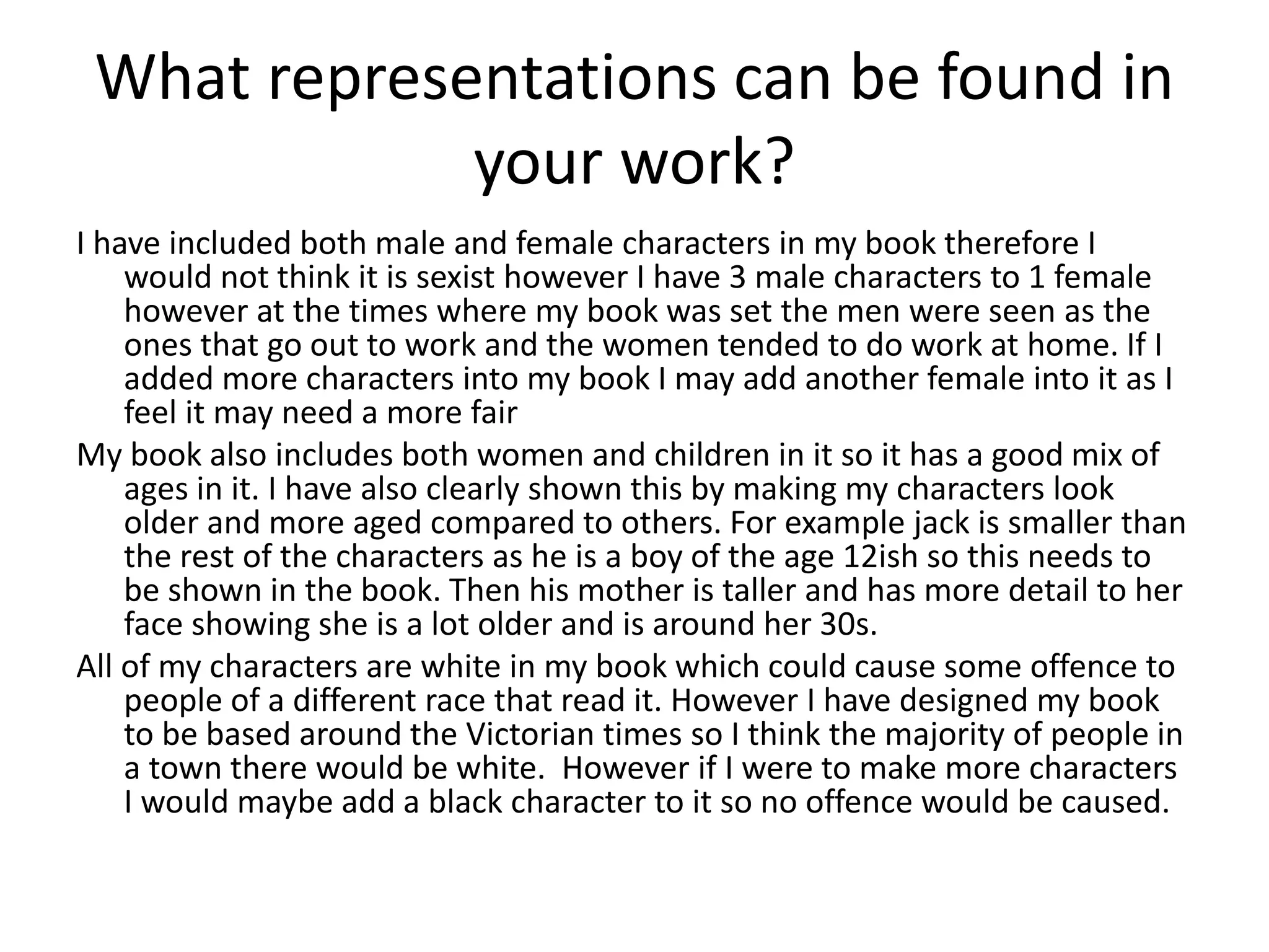 What representations can be found in
your work?
I have included both male and female characters in my book therefore I
would not think it is sexist however I have 3 male characters to 1 female
however at the times where my book was set the men were seen as the
ones that go out to work and the women tended to do work at home. If I
added more characters into my book I may add another female into it as I
feel it may need a more fair
My book also includes both women and children in it so it has a good mix of
ages in it. I have also clearly shown this by making my characters look
older and more aged compared to others. For example jack is smaller than
the rest of the characters as he is a boy of the age 12ish so this needs to
be shown in the book. Then his mother is taller and has more detail to her
face showing she is a lot older and is around her 30s.
All of my characters are white in my book which could cause some offence to
people of a different race that read it. However I have designed my book
to be based around the Victorian times so I think the majority of people in
a town there would be white. However if I were to make more characters
I would maybe add a black character to it so no offence would be caused.
 
