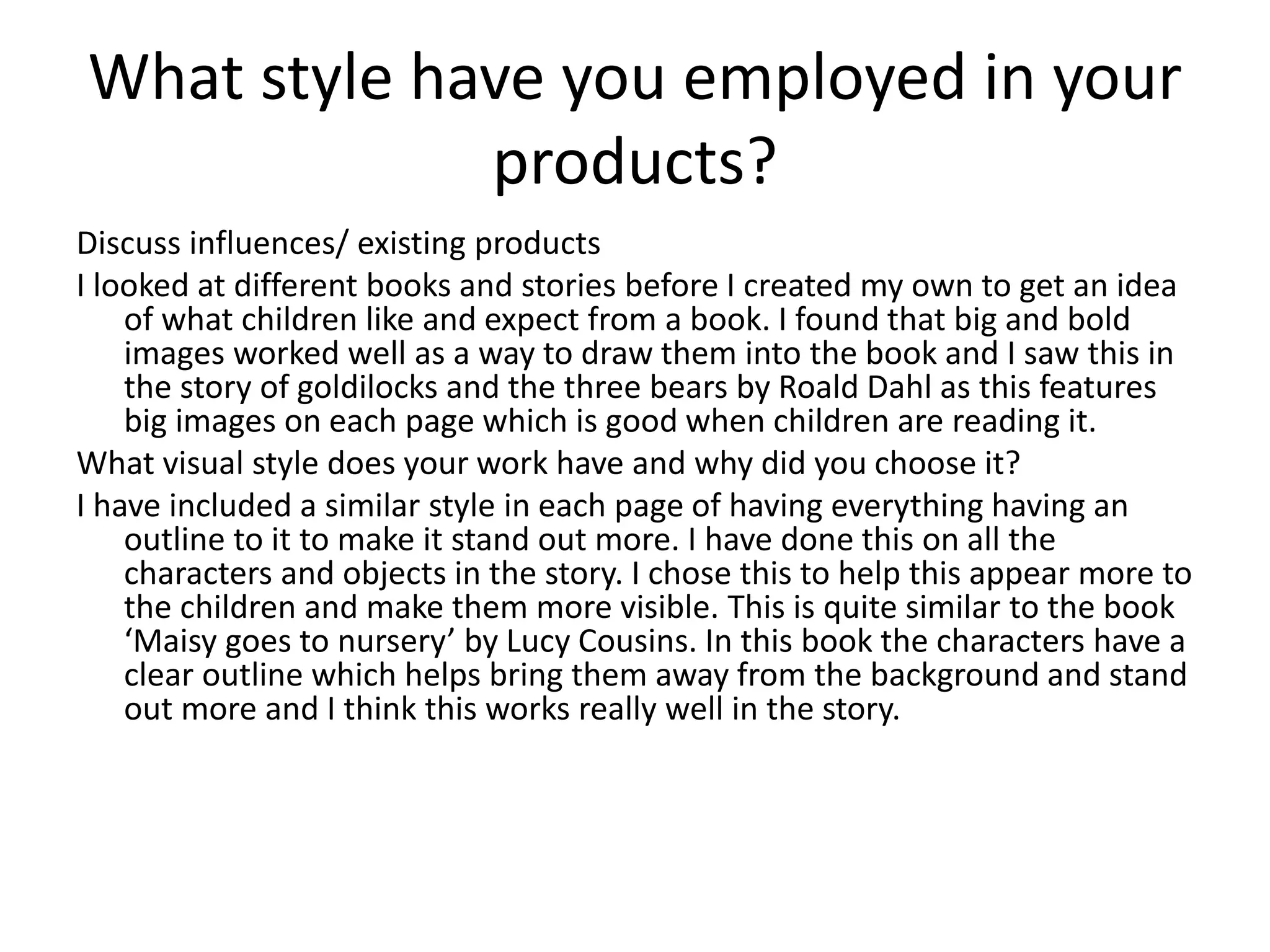 What style have you employed in your
products?
Discuss influences/ existing products
I looked at different books and stories before I created my own to get an idea
of what children like and expect from a book. I found that big and bold
images worked well as a way to draw them into the book and I saw this in
the story of goldilocks and the three bears by Roald Dahl as this features
big images on each page which is good when children are reading it.
What visual style does your work have and why did you choose it?
I have included a similar style in each page of having everything having an
outline to it to make it stand out more. I have done this on all the
characters and objects in the story. I chose this to help this appear more to
the children and make them more visible. This is quite similar to the book
‘Maisy goes to nursery’ by Lucy Cousins. In this book the characters have a
clear outline which helps bring them away from the background and stand
out more and I think this works really well in the story.
 