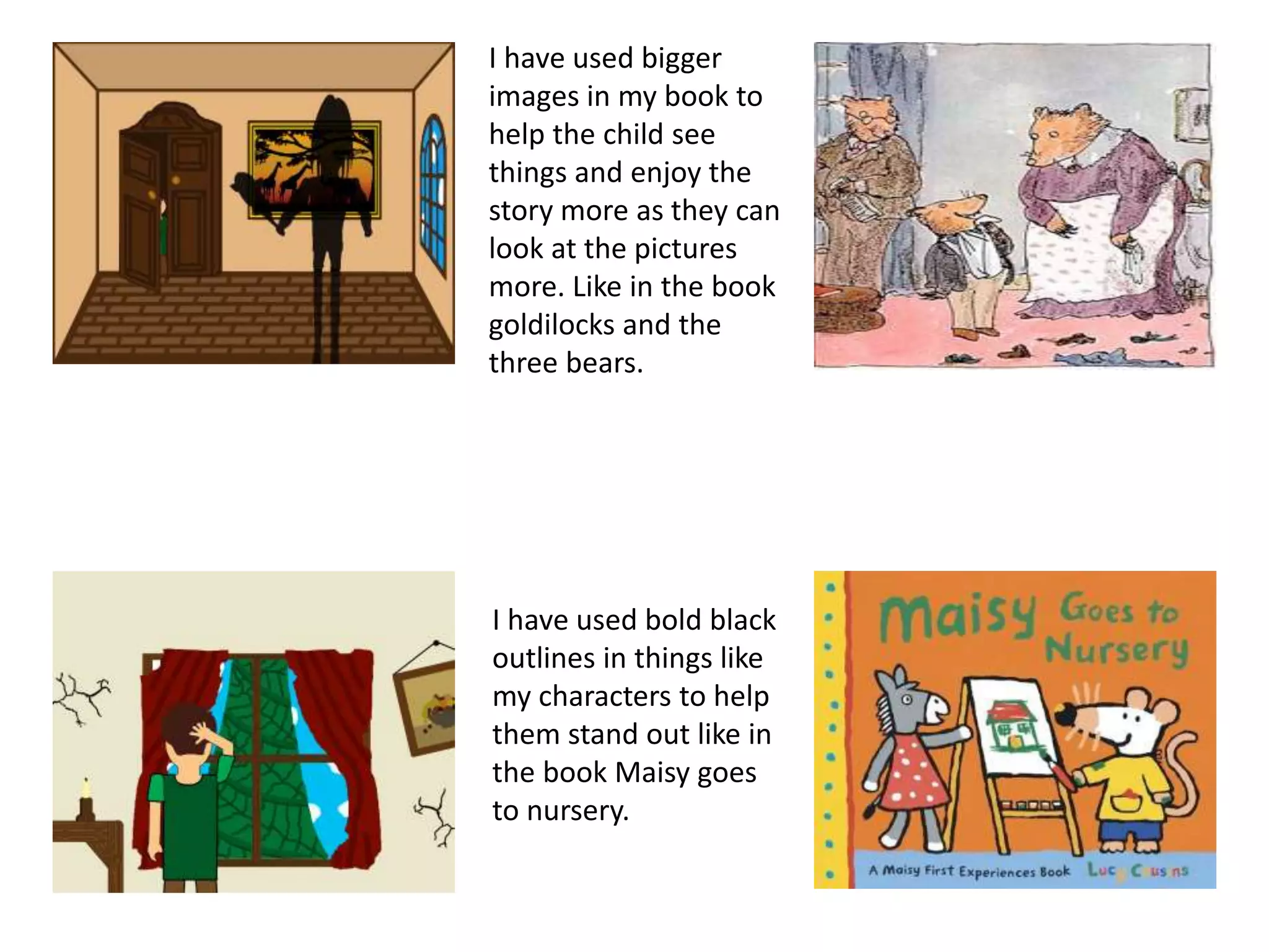 I have used bigger
images in my book to
help the child see
things and enjoy the
story more as they can
look at the pictures
more. Like in the book
goldilocks and the
three bears.
I have used bold black
outlines in things like
my characters to help
them stand out like in
the book Maisy goes
to nursery.
 