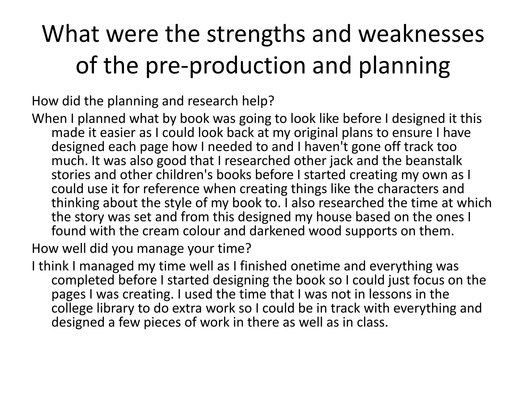 What were the strengths and weaknesses
of the pre-production and planning
How did the planning and research help?
When I planned what by book was going to look like before I designed it this
made it easier as I could look back at my original plans to ensure I have
designed each page how I needed to and I haven't gone off track too
much. It was also good that I researched other jack and the beanstalk
stories and other children's books before I started creating my own as I
could use it for reference when creating things like the characters and
thinking about the style of my book to. I also researched the time at which
the story was set and from this designed my house based on the ones I
found with the cream colour and darkened wood supports on them.
How well did you manage your time?
I think I managed my time well as I finished onetime and everything was
completed before I started designing the book so I could just focus on the
pages I was creating. I used the time that I was not in lessons in the
college library to do extra work so I could be in track with everything and
designed a few pieces of work in there as well as in class.
 