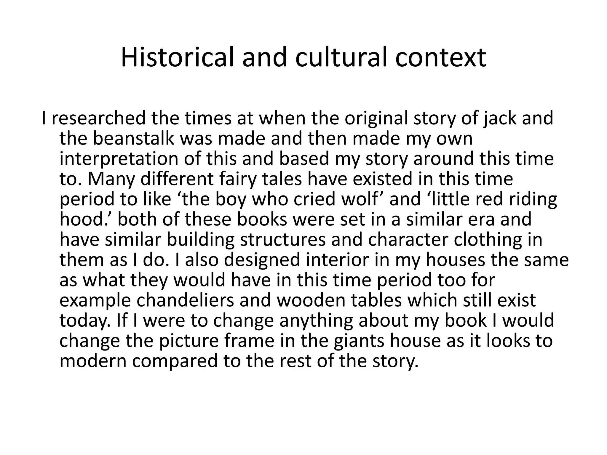 Historical and cultural context
I researched the times at when the original story of jack and
the beanstalk was made and then made my own
interpretation of this and based my story around this time
to. Many different fairy tales have existed in this time
period to like ‘the boy who cried wolf’ and ‘little red riding
hood.’ both of these books were set in a similar era and
have similar building structures and character clothing in
them as I do. I also designed interior in my houses the same
as what they would have in this time period too for
example chandeliers and wooden tables which still exist
today. If I were to change anything about my book I would
change the picture frame in the giants house as it looks to
modern compared to the rest of the story.
 