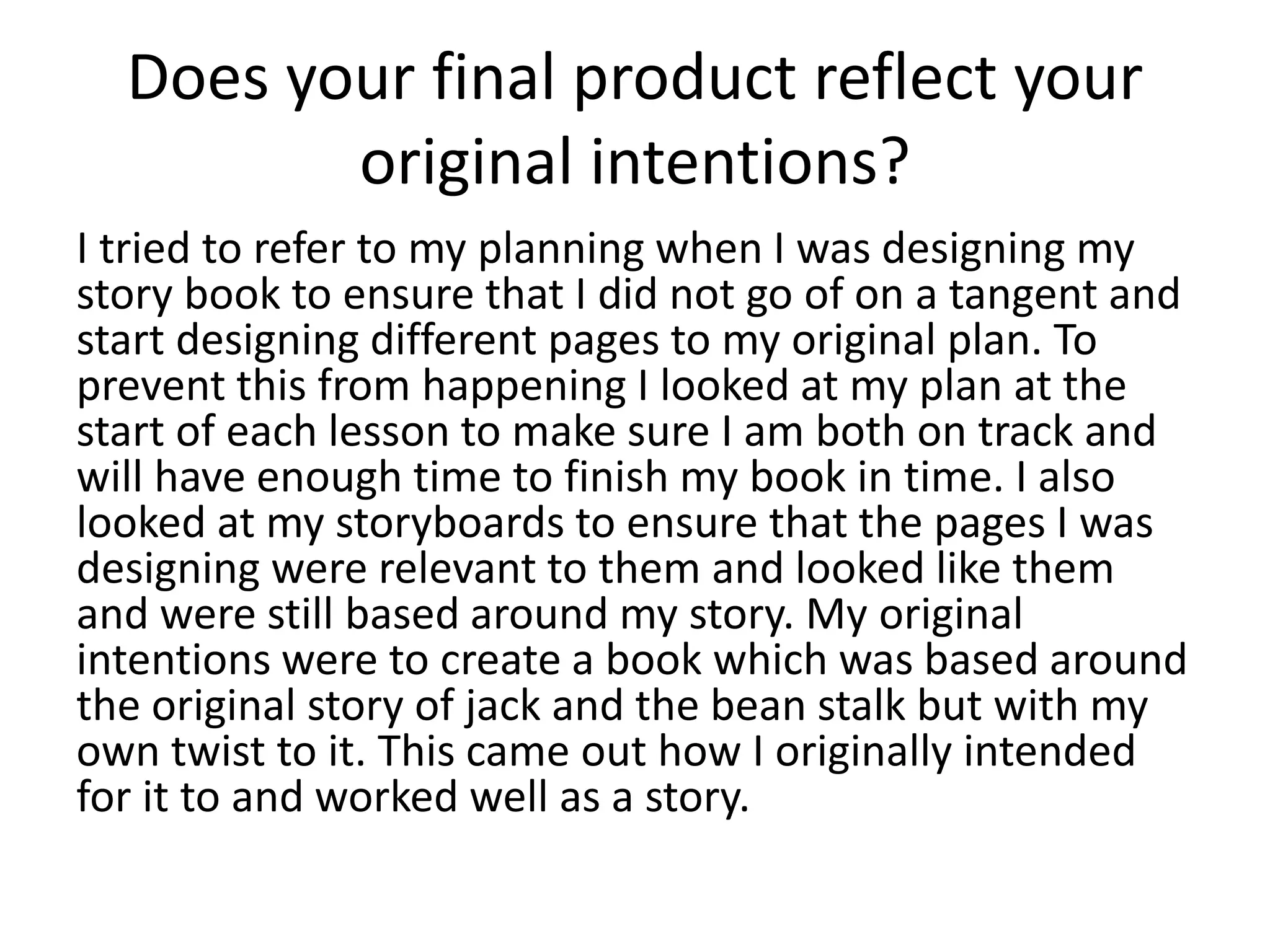 Does your final product reflect your
original intentions?
I tried to refer to my planning when I was designing my
story book to ensure that I did not go of on a tangent and
start designing different pages to my original plan. To
prevent this from happening I looked at my plan at the
start of each lesson to make sure I am both on track and
will have enough time to finish my book in time. I also
looked at my storyboards to ensure that the pages I was
designing were relevant to them and looked like them
and were still based around my story. My original
intentions were to create a book which was based around
the original story of jack and the bean stalk but with my
own twist to it. This came out how I originally intended
for it to and worked well as a story.
 