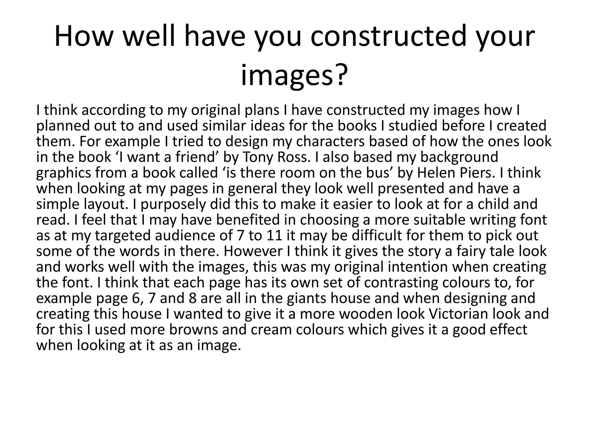 How well have you constructed your
images?
I think according to my original plans I have constructed my images how I
planned out to and used similar ideas for the books I studied before I created
them. For example I tried to design my characters based of how the ones look
in the book ‘I want a friend’ by Tony Ross. I also based my background
graphics from a book called ‘is there room on the bus’ by Helen Piers. I think
when looking at my pages in general they look well presented and have a
simple layout. I purposely did this to make it easier to look at for a child and
read. I feel that I may have benefited in choosing a more suitable writing font
as at my targeted audience of 7 to 11 it may be difficult for them to pick out
some of the words in there. However I think it gives the story a fairy tale look
and works well with the images, this was my original intention when creating
the font. I think that each page has its own set of contrasting colours to, for
example page 6, 7 and 8 are all in the giants house and when designing and
creating this house I wanted to give it a more wooden look Victorian look and
for this I used more browns and cream colours which gives it a good effect
when looking at it as an image.
 