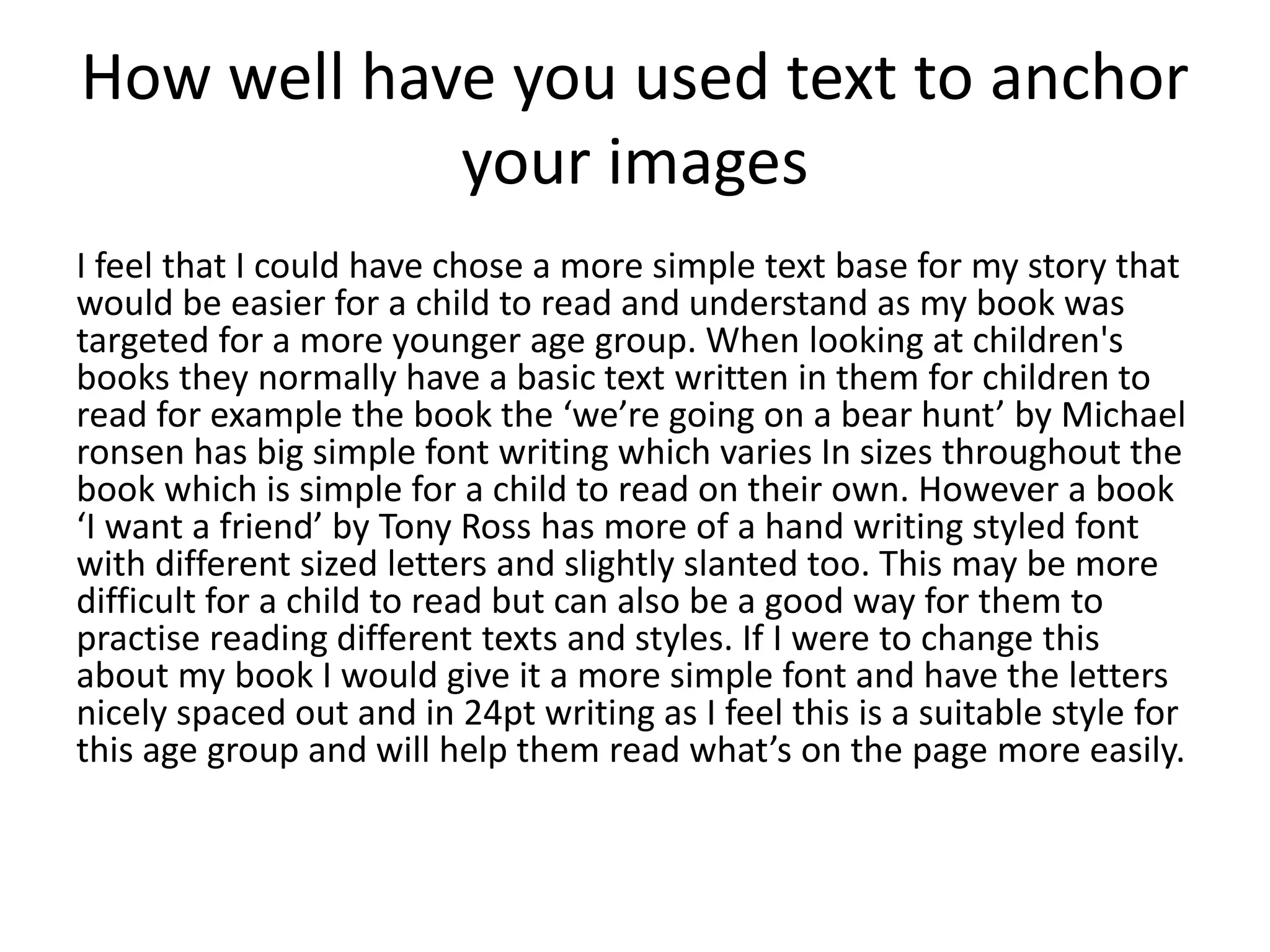 How well have you used text to anchor
your images
I feel that I could have chose a more simple text base for my story that
would be easier for a child to read and understand as my book was
targeted for a more younger age group. When looking at children's
books they normally have a basic text written in them for children to
read for example the book the ‘we’re going on a bear hunt’ by Michael
ronsen has big simple font writing which varies In sizes throughout the
book which is simple for a child to read on their own. However a book
‘I want a friend’ by Tony Ross has more of a hand writing styled font
with different sized letters and slightly slanted too. This may be more
difficult for a child to read but can also be a good way for them to
practise reading different texts and styles. If I were to change this
about my book I would give it a more simple font and have the letters
nicely spaced out and in 24pt writing as I feel this is a suitable style for
this age group and will help them read what’s on the page more easily.
 
