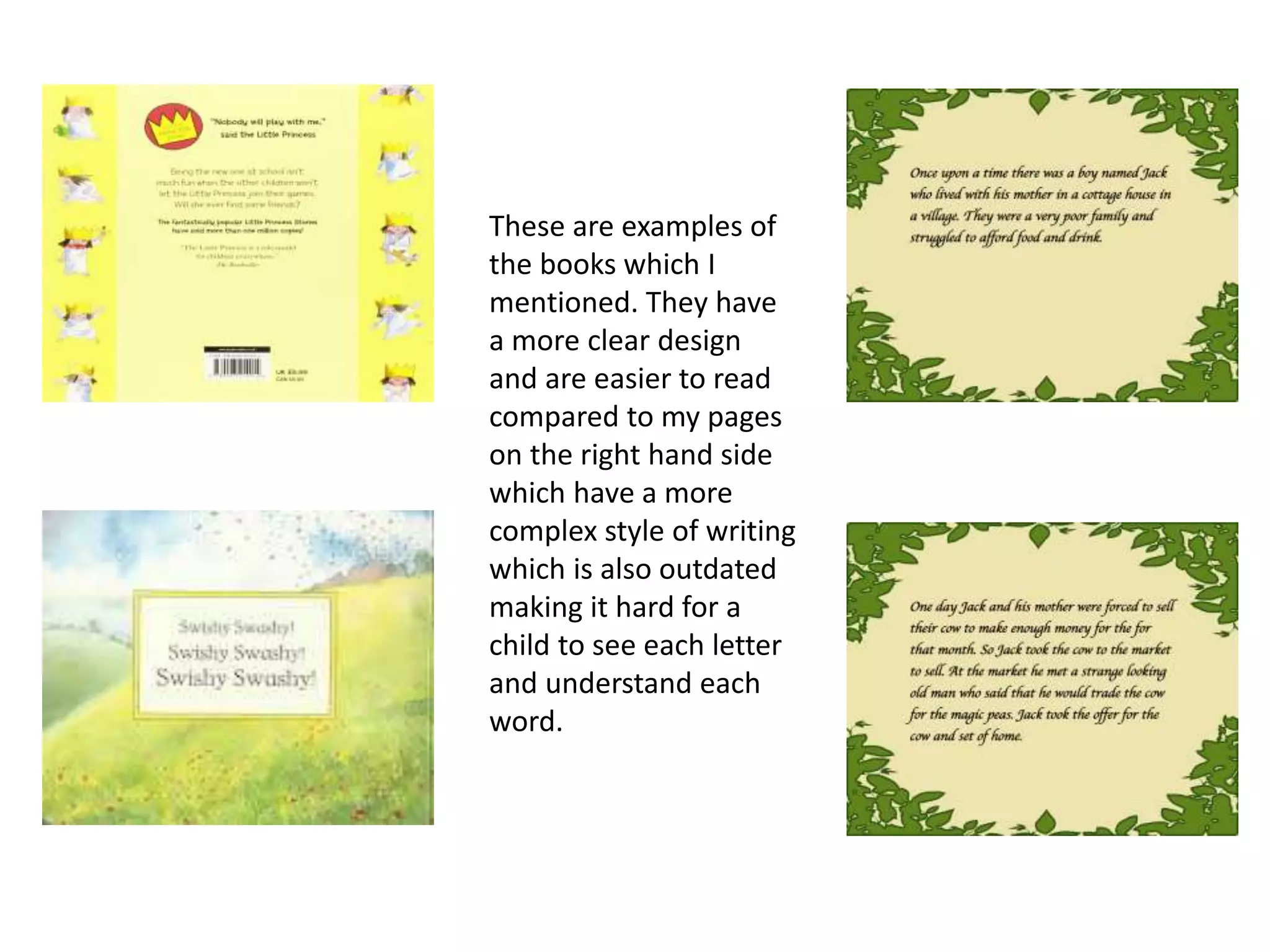 These are examples of
the books which I
mentioned. They have
a more clear design
and are easier to read
compared to my pages
on the right hand side
which have a more
complex style of writing
which is also outdated
making it hard for a
child to see each letter
and understand each
word.
 