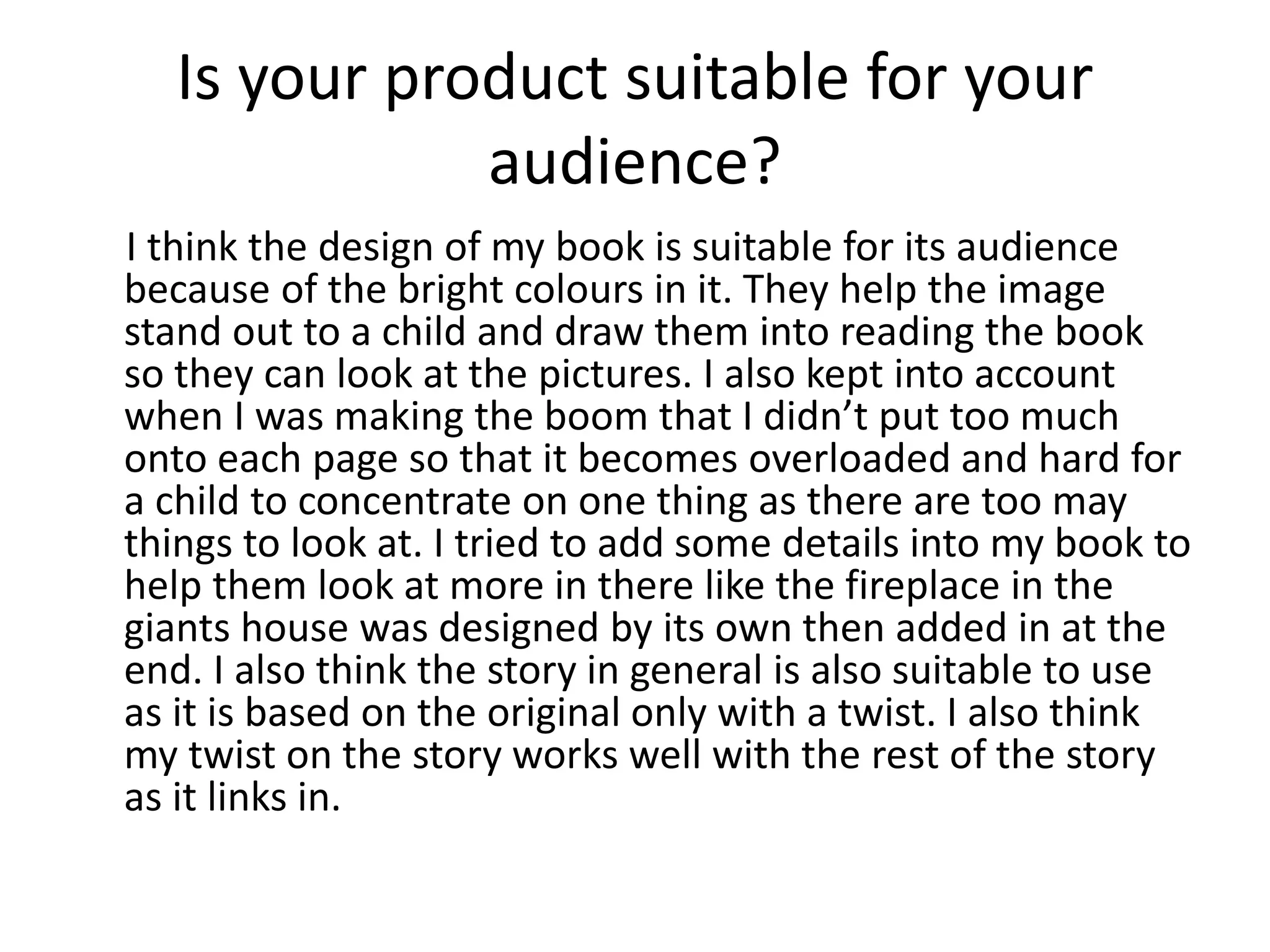 Is your product suitable for your
audience?
I think the design of my book is suitable for its audience
because of the bright colours in it. They help the image
stand out to a child and draw them into reading the book
so they can look at the pictures. I also kept into account
when I was making the boom that I didn’t put too much
onto each page so that it becomes overloaded and hard for
a child to concentrate on one thing as there are too may
things to look at. I tried to add some details into my book to
help them look at more in there like the fireplace in the
giants house was designed by its own then added in at the
end. I also think the story in general is also suitable to use
as it is based on the original only with a twist. I also think
my twist on the story works well with the rest of the story
as it links in.
 