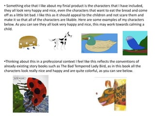 • Something else that I like about my finial product is the characters that I have included,
they all look very happy and nice, even the characters that want to eat the bread and come
off as a little bit bad. I like this as it should appeal to the children and not scare them and
make it so that all of the characters are likable. Here are some examples of my characters
below. As you can see they all look very happy and nice, this may work towards calming a
child.
•Thinking about this in a professional context I feel like this reflects the conventions of
already existing story books such as The Bad Tempered Lady Bird, as in this book all the
characters look really nice and happy and are quite colorful, as you can see below.
 