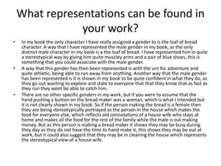 What representations can be found in
your work?
• In my book the only character I have really assigned a gender to is the loaf of bread
character. A way that I have represented the male gender in my book, as the only
distinct male character in my book is a the loaf of bread. I have represented him in quite
a stereotypical way by giving him quite muscley arms and a pair of blue shoes, this is
something that you could associate with the male gender.
• A way that this gender has then been represented is with the urn for adventure and
quite athletic, being able to run away from anything. Another way that the male gender
has been represented is it is shown in my book to be quite confident in what they do, as
they go out wanting to explore and state to everyone that that they know that as fast as
they run they wont be able to catch him.
• There are no other specific genders in my work, but if you were to assume that the
hand pushing a button on the bread maker was a woman, which is what I intended but
it is not clearly shown in my book. So if the person making the bread is a female then
they are being stereotypically portrayed as the person in the house which makes the
food for everyone else, which reflects old connotations of a house wife who stays at
home and makes all the food for the rest of the family while the male is out making
money. But as this person is making a bread maker it shows they may be busy during
they day as they do not have the time to hand make it, this shows they may be out at
work, but it could also suggest that they may be in cleaning the house which represents
the stereotypical view of a house wife.
 
