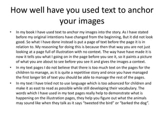 How well have you used text to anchor
your images
• In my book I have used text to anchor my images into the story. As I have stated
before my original intentions have changed from the beginning, But it did not look
good. So what I have done instead is put a page of text before the page it is in
relation to. My reasoning for doing this is because then that way you are not just
looking at a page full of illustration with no context. The way have have made it is
now it tells you what I going on in the page before you see it, so it paints a picture
of what you are about to see before you see it and gives the images a context.
• In my text pages I do not believe that there is too much text on the pages for the
children to manage, as it is quite a repetitive story and once you have managed
the first longer bit of text you should be able to manage the rest of the pages.
• In my text I have tried not to use language which is too advanced for children and
make it as east to read as possible while still developing their vocabulary. The
words which I have used in my text pages really help to demonstrate what is
happening on the illustration pages, they help you figure out what the animals
may sound like when they talk as it says “tweeted the bird” or “barked the dog”.
 