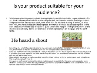 Is your product suitable for your
audience?
• When I was planning my story book in my proposal I stated that I had a target audience of 3-
5, I think I have represented this audience quite well, as I have included some bright colours
and produced an easy to read book, with fonts that aid with the reading of words, as it is a
serif font, this helps whoever is reading read it better as the flicks act as leading lines to the
next letter. I have made it so the story is quite simple and not put too big words in out of the
children's vocabulary. Below are examples of the bright colours on the page and the serif
fonts.
• Something else which I have done to cater to my audience is make all of the characters very smiley and look quite
nice, this makes it so that the characters (even the bad ones) do not scare the audience.
• I also feel like this book works well to teach a story, it shows how yes you should explore the world around you but
it is always good to be sheltered and have the security of a home. This is shown by the fact that the loaf of bread
gets sad and wants to go home.
• My product is also aimed at English speaking countries, I have catered to this by producing my book in English so
that people can actually read it.
• In respect to professional contexts I think that my book would be suitable for the same audiences as the same
children's books such as What the Ladybird Heard, as I feel like people that liked that book would like my book as I
feel that they are both on the same sort of level.
 