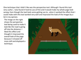 One technique that I didn’t like was the perspective tool. Although I found this tool
very useful , I also found it hard to use at first and it would make my whole page look
wrong. Even though the tool took some getting use to , when it worked the effect that I
could make with this tool worked very well and improved the look of the images by a
lot in my opinion.
The image on the right
shows the perspective
tool being used to make it
look like the road is going
off into the distance. I
liked this effect and
thought it improved the
overall look of the page
because it showed off
more skill and displayed a
technique.
 