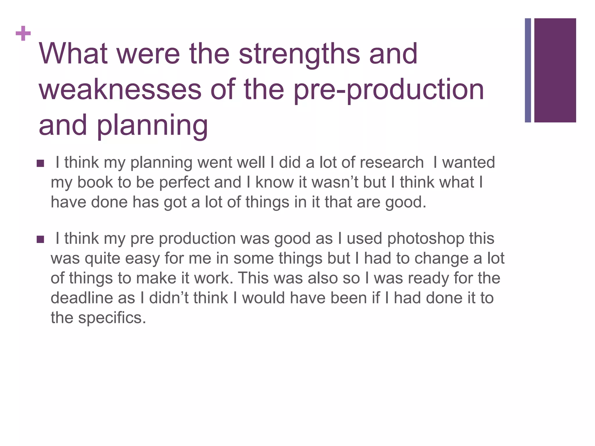 +
What were the strengths and
weaknesses of the pre-production
and planning
 I think my planning went well I did a lot of research I wanted
my book to be perfect and I know it wasn’t but I think what I
have done has got a lot of things in it that are good.
 I think my pre production was good as I used photoshop this
was quite easy for me in some things but I had to change a lot
of things to make it work. This was also so I was ready for the
deadline as I didn’t think I would have been if I had done it to
the specifics.
 