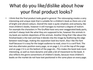 What do you like/dislike about how
your final product looks?
• I think that the final product looks good in general. The rotoscoping creates a very
interesting and unique style that is suitable for a children’s book as there are a lot
of bright and vibrant colours. Overall the style is quite simplistic and cartoony, like
most children’s books, however it still manages to maintain a degree of realism.
For example the characters in The Gruffalo have very over exaggerated body parts,
and don’t always look like what they are supposed to be, however the animals in
my book are realistic depictions of the animals. Another thing that I like about the
finished book is the text and how it blends into the image by feathering the edge
between text/image, making the separation look less harsh. Also I like the font
itself because it is easy for the target audience to read, since it is a serif font. The
text also alternates position every page, so on page 1, it is at the top of the page
and on page 2 it is on the bottom of the page etc…This makes the book look more
interesting, as well as more dynamic and adds a bit of movement to the book. It
also reflects the genre conventions of children’s books, because most children’s
books on the market do not have text positioned in the same place on every page.
 