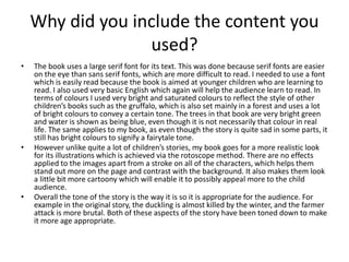 Why did you include the content you
used?
• The book uses a large serif font for its text. This was done because serif fonts are easier
on the eye than sans serif fonts, which are more difficult to read. I needed to use a font
which is easily read because the book is aimed at younger children who are learning to
read. I also used very basic English which again will help the audience learn to read. In
terms of colours I used very bright and saturated colours to reflect the style of other
children’s books such as the gruffalo, which is also set mainly in a forest and uses a lot
of bright colours to convey a certain tone. The trees in that book are very bright green
and water is shown as being blue, even though it is not necessarily that colour in real
life. The same applies to my book, as even though the story is quite sad in some parts, it
still has bright colours to signify a fairytale tone.
• However unlike quite a lot of children’s stories, my book goes for a more realistic look
for its illustrations which is achieved via the rotoscope method. There are no effects
applied to the images apart from a stroke on all of the characters, which helps them
stand out more on the page and contrast with the background. It also makes them look
a little bit more cartoony which will enable it to possibly appeal more to the child
audience.
• Overall the tone of the story is the way it is so it is appropriate for the audience. For
example in the original story, the duckling is almost killed by the winter, and the farmer
attack is more brutal. Both of these aspects of the story have been toned down to make
it more age appropriate.
 