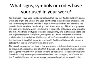 What signs, symbols or codes have
your used in your work?
• For this book I have used traditional colours that you may find in children’s books,
which are bright and vibrant and used to influence the audience’s emotions, and
the cartoony style is there to make it appeal more to children. For example, the
parts in the story where the duckling is sad, there are a lot of blues and greys on
the page and, similarly, when the duckling is happy, the colours are very saturated
and rich. Also there are typical locations that you may find in children’s books and
the original story (the farm/forest/duck pond etc) which makes the story look
traditional so it is easily identifiable as a children’s story and fairytale. As well as
this there are things that would stereotypically find in a children’s tale such as a
cottage that the old woman lives in, and a farm.
• The overall message of the story is that you should not discriminate against others
on grounds of appearance and also that it is good to be different. This is another
typical genre convention of children’s books, as traditional stories like Hansel and
Gretel also carry a message that you should not trust strangers, and Charlie and
the Chocolate Factory carries a message that you should not be a spoilt child.
 