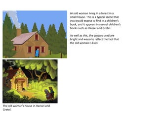 An old woman living in a forest in a
small house. This is a typical scene that
you would expect to find in a children’s
book, and it appears in several children’s
books such as Hansel and Gretel.
As well as this, the colours used are
bright and warm to reflect the fact that
the old woman is kind.
The old woman’s house in Hansel and
Gretel.
 