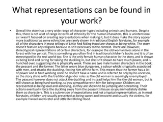 What representations can be found in
your work?
• Overall the story has a very wide range of character types including animals and humans. Despite
this, there is not a lot of range in terms of ethnicity for the human characters, this is unintentional
as I wasn’t focused on creating representations when making it, but it does make the story appear
more traditional as some ethnicities are rarely shown in traditional English fairytales, for example
all of the characters in most tellings of Little Red Riding Hood are shown as being white. The story
doesn’t feature any religions because it isn’t necessary to the context. There are, however,
stereotypical representations of certain characters, for example the old woman lives alone in the
forest with her pet cat. This is something you often find in traditional children’s books and it is often
stereotyped in the real world too. She is the only female human character in the story, and is shown
as being kind and caring for taking the duckling in, but she isn’t shown to have much power, and is
hunched over, suggesting she is physically weak. There are two male human characters in the book;
the peasant and the farmer. The latter wears blue dungarees, a colour which is typically associated
with men, and attacks the duckling, forcing him off the farm. This means that the farmer has a lot
of power and is hard working since he doesn’t have a name and is referred to only by his vocation,
so the story sticks with the traditional gender roles as the old woman is seemingly unemployed.
The peasant however does not attack the duckling and instead helps him like the old woman, but is
still shown as being hard working, so you sympathise with him for being poor. Children are
represented as being loud and annoying, as they are shown to be jumping and screaming. Their
actions eventually force the duckling away from the peasant’s house so you immediately dislike
them as characters. This is a subversion of expectations and not a typical representation, as in most
fairytales, children are usually presented as being sweet and innocent and usually the victims, for
example Hansel and Gretel and Little Red Riding Hood.
 